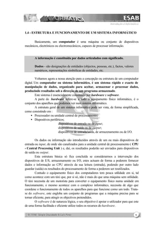 Introdução à Informática
9
1.4 - ESTRUTURA E FUNCIONAMENTO DE UM SISTEMA INFORMÁTICO
Basicamente, um computador é uma máquina ou conjunto de dispositivos
mecânicos, electrónicos ou electromecânicos, capazes de processar informação.
A informação é constituída por dados articulados com significado.
Dados - são designações de entidades (objectos, pessoas, etc.), factos, valores
numéricos, representações simbólicas de entidades, etc.
Voltamos agora a nossa atenção para a concepção ou estrutura de um computador
digital. Um computador ou sistema informático, é um sistema rápido e exacto de
manipulação de dados, organizado para aceitar, armazenar e processar dados,
produzindo resultados sob a direcção de um programa armazenado.
Este sistema é essencialmente constituído por hardware e software.
A parte do hardware refere-se a todo o equipamento físico informático, é o
conjunto dos aparelhos que podemos ver num sistema informático.
A estrutura geral de um sistema informático pode ser vista, de forma simplificada,
como consistindo em :
• Processador ou unidade central de processamento;
• Dispositivos periféricos;
⇒ dispositivos de entrada ou de input;
⇒ dispositivos de saída ou de output;
⇒ dispositivos de entrada/saída, de armazenamento ou de I/O.
Os dados ou informação são introduzidos através de um ou mais dispositivos de
entrada ou input, de onde são canalizados para a unidade central de processamento ( CPU
- Central Processing Unit ) e, daí, os resultados poderão ser enviados para dispositivos
de saída ou output.
Esta estrutura básica só fica concluída se considerarmos a intervenção dos
dispositivos de E/S, armazenamento ou I/O, estes actuam de forma a poderem fornecer
dados e informação ao CPU através da sua leitura (entrada), podendo por outro lado
guardar (saída) os resultados do processamento de forma a poderem ser reutilizados.
Contudo o equipamento físico dos computadores tem pouca utilidade em si, tal
como acontece com um táxi que, por si só, não é mais do que uma máquina sem utilidade.
O táxi necessita de um motorista para converter o equipamento físico numa unidade em
funcionamento, o mesmo acontece com o complexo informático, necessita de algo que
coordene o funcionamento de todos os aparelhos para que funcione como um todo. Trata-
se do software, este engloba um conjunto de programas que a máquina precisa para se
tornar eficiente, para atingir os objectivos pretendidos.
O software é de natureza lógica, o seu objectivo é apoiar o utilizador para que este
de uma forma facilitada e eficiente utilize todos os recursos do hardware.
 