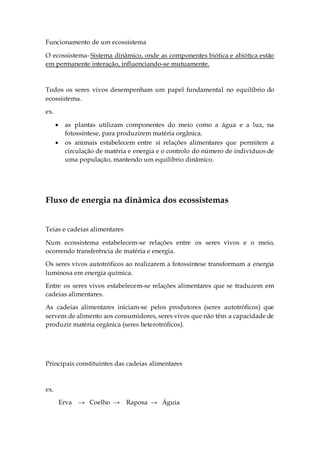Funcionamento de um ecossistema
O ecossistema- Sistema dinâmico, onde as componentes biótica e abiótica estão
em permanente interação, influenciando-se mutuamente.
Todos os seres vivos desempenham um papel fundamental no equilíbrio do
ecossistema.
ex.
 as plantas utilizam componentes do meio como a água e a luz, na
fotossíntese, para produzirem matéria orgânica.
 os animais estabelecem entre si relações alimentares que permitem a
circulação de matéria e energia e o controlo do número de indivíduos de
uma população, mantendo um equilíbrio dinâmico.
Fluxo de energia na dinâmica dos ecossistemas
Teias e cadeias alimentares
Num ecossistema estabelecem-se relações entre os seres vivos e o meio,
ocorrendo transferência de matéria e energia.
Os seres vivos autotróficos ao realizarem a fotossíntese transformam a energia
luminosa em energia química.
Entre os seres vivos estabelecem-se relações alimentares que se traduzem em
cadeias alimentares.
As cadeias alimentares iniciam-se pelos produtores (seres autotróficos) que
servem de alimento aos consumidores, seres vivos que não têm a capacidade de
produzir matéria orgânica (seres heterotróficos).
Principais constituintes das cadeias alimentares
ex.
Erva → Coelho → Raposa → Águia
 