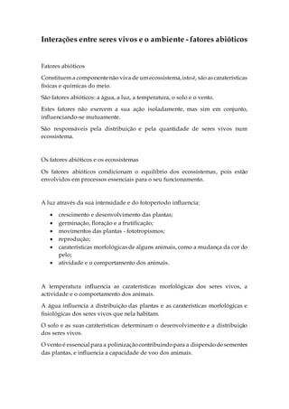 Interações entre seres vivos e o ambiente - fatores abióticos
Fatores abióticos
Constituem a componentenão viva de umecossistema,istoé, são ascaraterísticas
físicas e químicas do meio.
São fatores abióticos: a água, a luz, a temperatura, o solo e o vento.
Estes fatores não exercem a sua ação isoladamente, mas sim em conjunto,
influenciando-se mutuamente.
São responsáveis pela distribuição e pela quantidade de seres vivos num
ecossistema.
Os fatores abióticos e os ecossistemas
Os fatores abióticos condicionam o equilíbrio dos ecossistemas, pois estão
envolvidos em processos essenciais para o seu funcionamento.
A luz através da sua intensidade e do fotoperíodo influencia:
 crescimento e desenvolvimento das plantas;
 germinação, floração e a frutificação;
 movimentos das plantas - fototropismos;
 reprodução;
 caraterísticas morfológicas de alguns animais, como a mudança da cor do
pelo;
 atividade e o comportamento dos animais.
A temperatura influencia as caraterísticas morfológicas dos seres vivos, a
actividade e o comportamento dos animais.
A água influencia a distribuição das plantas e as caraterísticas morfológicas e
fisiológicas dos seres vivos que nela habitam.
O solo e as suas caraterísticas determinam o desenvolvimento e a distribuição
dos seres vivos.
O vento é essencialpara a polinizaçãocontribuindopara a dispersãodesementes
das plantas, e influencia a capacidade de voo dos animais.
 
