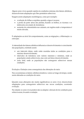Alguns seres vivos quando sujeitos às condições extremas dos fatores abióticos,
desenvolveram adaptações que lhes permitem sobreviver.
Surgem assim adaptações morfológicas, como por exemplo:
 a redução de folhas a espinhos quando a água é escassa;
 a perda da parte aérea das plantas, ficando os bolbos, os rizomas e os
tubérculos em estado de dormência:
 aumento da extremidades nos animais, em regiões onde a temperatura é
muito elevada.
E adaptações ao nível do comportamento, como as migrações, a hibernação e a
estivação.
A intensidadedos fatores abióticosinfluencia o desenvolvimentoeo crescimento
das populações, existindo assim:
 um intervalo ótimo, onde estão reunidas todas as condições para o
máximo desenvolvimento;
 intervalos de tolerância com valores máximos e mínimos, onde as
populações ainda sobrevivem, mas com um baixo desenvolvimento.
 zona letal, onde as populações não conseguem sobreviver nessas
condições.
Evolução e Extinção como consequência das alterações do meio
Nos ecossistemas os fatores abióticos tendem a variar ao longo do tempo, sendo
assim alteradas as condições do meio.
Quando essas alterações são muito significativas os seres vivos desenvolvem
adaptações para conseguirem sobreviver nas novas condições, ocorrendo
evolução.
No entanto os seres vivos podem não se adaptar e deixam de ter condições para
sobreviverem, levando à extinção.
 