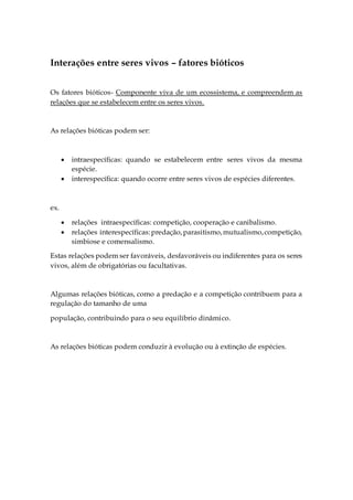 Interações entre seres vivos – fatores bióticos
Os fatores bióticos- Componente viva de um ecossistema, e compreendem as
relações que se estabelecem entre os seres vivos.
As relações bióticas podem ser:
 intraespecíficas: quando se estabelecem entre seres vivos da mesma
espécie.
 interespecífica: quando ocorre entre seres vivos de espécies diferentes.
ex.
 relações intraespecíficas: competição, cooperação e canibalismo.
 relações interespecíficas:predação,parasitismo,mutualismo,competição,
simbiose e comensalismo.
Estas relações podem ser favoráveis, desfavoráveis ou indiferentes para os seres
vivos, além de obrigatórias ou facultativas.
Algumas relações bióticas, como a predação e a competição contribuem para a
regulação do tamanho de uma
população, contribuindo para o seu equilíbrio dinâmico.
As relações bióticas podem conduzir à evolução ou à extinção de espécies.
 