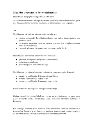 Medidas de proteção dos ecossistemas
Medidas de mitigação do impacte das catástrofes
As catástrofes naturais e antrópicas causam perturbações nos ecossistemas, pelo
que é necessário implementar medidas que diminuam os seus impactes.
ex.
Medidas que minimizam o impacte das inundações:
 evitar a construção de edifícios urbanos e de outras infraestruturas em
zonas de risco;
 preservar a vegetação existente nas margens dos rios, e replantá-la caso
tenha sido destruída;
 construir diques e barragens para regular o caudal do rio.
Medidas que minimizam o impacte dos incêndios:
 proceder à limpeza e à vigilância das florestas;
 evitar as monoculturas;
 plantar espécies resistentes ao fogo.
Medidas que permitem diminuir a emissão de gases com efeito de estufa:
 incentivar a utilização de transportes públicos;
 reduzir o consumo de eletricidade;
 promover a utilização de energias renováveis.
Riscos naturais e de ocupação antrópica em Portugal
O risco natural é a probabilidade de ocorrer um acontecimento perigoso num
dado momento, numa determinada área, causando prejuízos materiais e
humanos.
Em Portugal ocorrem riscos naturais como fenómenos sísmicos, vulcânicos e
inundações. Também se verifica a ocorrência de fenómenos de erosão costeira e
de deslizamentos de materiais em zonas de vertente acentuada.
 