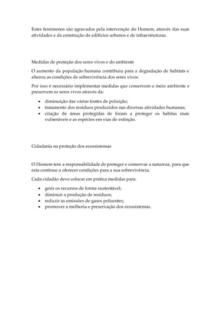 Estes fenómenos são agravados pela intervenção do Homem, através das suas
atividades e da construção de edifícios urbanos e de infraestruturas.
Medidas de proteção dos seres vivos e do ambiente
O aumento da população humana contribuiu para a degradação de habitats e
alterou as condições de sobrevivência dos seres vivos.
Por isso é necessário implementar medidas que conservem o meio ambiente e
preservem os seres vivos através da:
 diminuição das várias fontes de poluição;
 tratamento dos resíduos produzidos nas diversas atividades humanas;
 criação de áreas protegidas de foram a proteger os habitas mais
vulneráveis e as espécies em vias de extinção.
Cidadania na proteção dos ecossistemas
O Homem tem a responsabilidade de proteger e conservar a natureza, para que
esta continue a oferecer condições para a sua sobrevivência.
Cada cidadão deve colocar em prática medidas para:
 gerir os recursos de forma sustentável;
 diminuir a produção de resíduos;
 reduzir as emissões de gases poluentes;
 promover a melhoria e preservação dos ecossistemas.
 