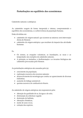 Perturbações no equilíbrio dos ecossistemas
Catástrofes naturais e antrópicas
As catástrofes surgem de forma inesperada e intensa, comprometendo o
equilíbrio dos ecossistemas, e a sobrevivência da população humana.
Estão divididas em:
 catástrofes de origem natural: que ocorrem na natureza sem intervenção
direta do Homem.
 catástrofes de origem antrópica: que resultam do impacte das atividades
humanas.
Ex.
 Os sismos, as erupções vulcânicas, as inundações, as secas e as
tempestades são exemplos de catástrofes naturais.
 A poluição, os incêndios, a desflorestação e as invasões biológicas são
catástrofes provocadas pelo Homem.
As perturbações antrópicas são causadas pelo (a):
 crescimento da população;
 exploração excessiva dos recursos naturais;
 desenvolvimento da tecnologia que conduz ao aparecimento de diversas
indústrias;
 aumento do tráfego automóvel;
 queima excessiva de combustíveis fósseis.
As catástrofes de origem antrópicas são responsáveis pela:
 alteração da qualidade do ar, da água e do solo;
 diminuição da cobertura vegetal;
 destruição de habitats;
 alterações climáticas;
 morte de seres vivos;
 extinção das espécies.
 