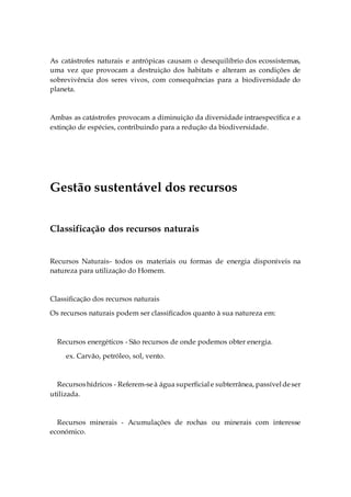 As catástrofes naturais e antrópicas causam o desequilíbrio dos ecossistemas,
uma vez que provocam a destruição dos habitats e alteram as condições de
sobrevivência dos seres vivos, com consequências para a biodiversidade do
planeta.
Ambas as catástrofes provocam a diminuição da diversidade intraespecífica e a
extinção de espécies, contribuindo para a redução da biodiversidade.
Gestão sustentável dos recursos
Classificação dos recursos naturais
Recursos Naturais- todos os materiais ou formas de energia disponíveis na
natureza para utilização do Homem.
Classificação dos recursos naturais
Os recursos naturais podem ser classificados quanto à sua natureza em:
Recursos energéticos - São recursos de onde podemos obter energia.
ex. Carvão, petróleo, sol, vento.
Recursoshídricos - Referem-seà água superficiale subterrânea, passíveldeser
utilizada.
Recursos minerais - Acumulações de rochas ou minerais com interesse
económico.
 