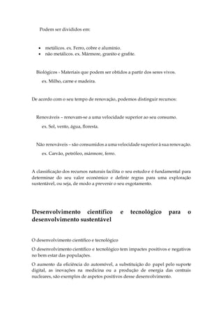 Podem ser divididos em:
 metálicos. ex. Ferro, cobre e alumínio.
 não metálicos. ex. Mármore, granito e grafite.
Biológicos - Materiais que podem ser obtidos a partir dos seres vivos.
ex. Milho, carne e madeira.
De acordo com o seu tempo de renovação, podemos distinguir recursos:
Renováveis – renovam-se a uma velocidade superior ao seu consumo.
ex. Sol, vento, água, floresta.
Não renováveis – são consumidos a uma velocidade superior à sua renovação.
ex. Carvão, petróleo, mármore, ferro.
A classificação dos recursos naturais facilita o seu estudo e é fundamental para
determinar do seu valor económico e definir regras para uma exploração
sustentável, ou seja, de modo a prevenir o seu esgotamento.
Desenvolvimento científico e tecnológico para o
desenvolvimento sustentável
O desenvolvimento científico e tecnológico
O desenvolvimento científico e tecnológico tem impactes positivos e negativos
no bem estar das populações.
O aumento da eficiência do automóvel, a substituição do papel pelo suporte
digital, as inovações na medicina ou a produção de energia das centrais
nucleares, são exemplos de aspetos positivos desse desenvolvimento.
 