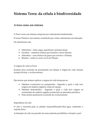 Sistema Terra: da célula à biodiversidade
A terra como um sistema
A Terra como um sistema composto por subsistemas fundamentais
O nosso Planeta é um sistema constituido por várias subsistemas em interação.
Os subsistemas são:
 Hidrosfera – toda a água superficial e próxima desta.
 Geosfera – materiais sólidos que formam o nosso Planeta.
 Atmosfera – uma mistura de gases que envolve o Planeta.
 Biosfera – todos os seres vivos do Planeta.
A origem da vida na Terra
Existem duas correntes de pensamento em relação à origem da vida: fixismo
(criação divina) e evolucionismo.
Das teorias que tentam explicar a origem da vida destacam-se:
 Hipótese cosmozóica ou panspermia - Segundo a qual a vida teve
origem em matéria orgânica vinda do espaço.
 Hipótese heterotrófica - Segundo a qual, a vida teve origem na
acumulação de matéria orgânica produzida na atmosfera primitiva.
 Estas teorias pertencem à corrente do evolucionismo.
Importância do solo
O solo é essencial para as plantas disponibilizando-lhes água, nutrientes e
suporte físico.
A formação do solo no passado do nosso planeta possibilitou a fixação e prol
 
