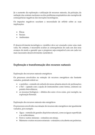 Já o aumento da exploração e utilização de recursos naturais, da poluição, da
radiação das centrais nucleares ou dos problemas respiratórios são exemplos de
consequências negativas das inovações tecnológicas.
Os impactes negativos suscitam a necessidade de refletir sobre as suas
implicações:
 Éticas
 Sociais
 Ambientais
O desenvolvimento tecnológico e científico deve ser encarado como uma mais
valia. No entanto, é necessário avaliar as consequências de cada um dos seus
avanços de modo a garantir que o progresso seja compatível com um cada vez
mais necessário desenvolvimento sustentável.
Exploração e transformação dos recursos naturais
Exploração dos recursos naturais energéticos
Os processos envolvidos na extração de recursos energéticos são bastante
variados, podendo referir-se:
 o petróleo – extraído do subsolo do nosso planeta através de perfurações;
 o Sol – captado com a ajuda de instrumentos como fornos, coletores ou
painéis fotovoltaicos;
 os recursos biológicos – obtidos dos seres vivos como, por exemplo, na
exploração florestal.
Exploração dos recursos naturais não energéticos
Os processos envolvidos na extração de recursos não energéticos são igualmente
variados, por exemplo:
 Água – extraída de grandes depósitosnaturais, como as águas superficiais
e as subterrâneas;
 Ferro e outros minerais – extraídos em minas;
 Mármore eoutros recursos minerais – extraídosa céuaberto em pedreiras.
 