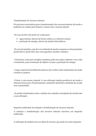 Transformação de recursos naturais
Os processos necessários para a transformação dos recursos naturais de modo a
poderem ser usados pelo homem, variam com o recurso natural.
No caso do Sol, este pode ser usado para:
 aquecimento, através de fornos solares ou coletores solares;
 produção de energia, através de painéis fotovoltaicos.
No caso do petróleo,estedeveser refinado de modoa separar os váriosprodutos
produzidos a partir dele, tais como gasolina, alcatrão e plástico.
A biomassa, como por exemplo a madeira, pode ser usada, conforme o seu corte
e tratamento, para construção de objetos ou para a produção de energia.
A água, depoisderecolhidada natureza devesofrer vários tratamentos de modo
a tornar-se potável.
O ferro é um recurso mineral. A sua utilização implica purificá-lo de modo a
obtermos ferro puro. Posteriormente o material é derretido e moldado de acordo
com o pretendido.
As pedras ornamentais como o calcário são cortadas e esculpidas de acordo com
a sua utilização.
Impactos ambientais da extração e transformação de recursos naturais
A extração e transformação dos recursos naturais incorrem em impactos
ambientais.
A utilização da madeira leva ao abate de árvores, que pode ter como impactes:
 