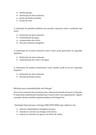  desflorestação;
 destruição de áreas naturais;
 perda de biodiversidade;
 erosão do solo.
A utilização do petróleo também tem pesados impactes sobre o ambiente tais
como:
 destruição de áreas naturais;
 contaminação da água;
 contaminação dos solos;
 elevado consumo energético.
A exploração de recursos minerais como o ferro pode apresentar os seguintes
impactes:
 Destruição de áreas naturais;
 contaminação dos solos e da água.
A exploração de pedras ornamentais como calcário pode levar aos seguintes
impactos:
 destruição de áreas naturais;
 elevada poluição sonora.
Medidas para sustentabilidade em Portugal
Os recursos naturais são essenciais para o desenvolvimento da nossa civilização.
É importante implementar medidas que visem evitar o seu esgotamento. Alguns
exemplos destas medidas implementadas em Portugal são:
Estratégia Nacional para a Energia 2020 (ENE 2020) cujos objetivos são:
 reduzir a dependência energética do país;
 incentivar o recurso às energias renováveis;
 reduzir as emissões de gases com efeito de estufa.
 