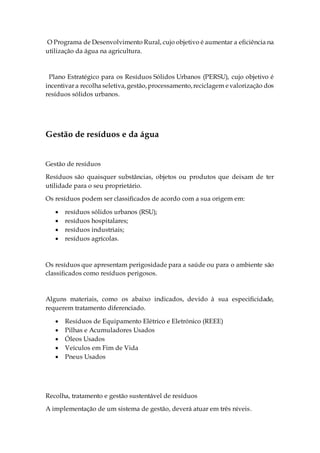O Programa de Desenvolvimento Rural, cujo objetivo é aumentar a eficiência na
utilização da água na agricultura.
Plano Estratégico para os Resíduos Sólidos Urbanos (PERSU), cujo objetivo é
incentivar a recolha seletiva,gestão,processamento,reciclagem evalorização dos
resíduos sólidos urbanos.
Gestão de resíduos e da água
Gestão de resíduos
Resíduos são quaisquer substâncias, objetos ou produtos que deixam de ter
utilidade para o seu proprietário.
Os resíduos podem ser classificados de acordo com a sua origem em:
 resíduos sólidos urbanos (RSU);
 resíduos hospitalares;
 resíduos industriais;
 resíduos agrícolas.
Os resíduos que apresentam perigosidade para a saúde ou para o ambiente são
classificados como resíduos perigosos.
Alguns materiais, como os abaixo indicados, devido à sua especificidade,
requerem tratamento diferenciado.
 Resíduos de Equipamento Elétrico e Eletrónico (REEE)
 Pilhas e Acumuladores Usados
 Óleos Usados
 Veículos em Fim de Vida
 Pneus Usados
Recolha, tratamento e gestão sustentável de resíduos
A implementação de um sistema de gestão, deverá atuar em três níveis.
 