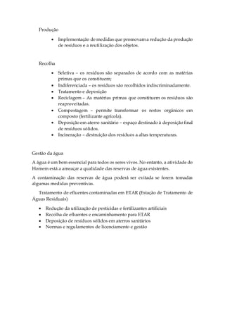 Produção
 Implementação de medidas que promovam a redução da produção
de resíduos e a reutilização dos objetos.
Recolha
 Seletiva – os resíduos são separados de acordo com as matérias
primas que os constituem;
 Indiferenciada – os resíduos são recolhidos indiscriminadamente.
 Tratamento e deposição
 Reciclagem – As matérias primas que constituem os resíduos são
reaproveitadas.
 Compostagem – permite transformar os restos orgânicos em
composto (fertilizante agrícola).
 Deposição em aterro sanitário – espaço destinado à deposição final
de resíduos sólidos.
 Incineração – destruição dos resíduos a altas temperaturas.
Gestão da água
A água é um bem essencial para todos os seres vivos. No entanto, a atividade do
Homem está a ameaçar a qualidade das reservas de água existentes.
A contaminação das reservas de água poderá ser evitada se forem tomadas
algumas medidas preventivas.
Tratamento de efluentes contaminadas em ETAR (Estação de Tratamento de
Águas Residuais)
 Redução da utilização de pesticidas e fertilizantes artificiais
 Recolha de efluentes e encaminhamento para ETAR
 Deposição de resíduos sólidos em aterros sanitários
 Normas e regulamentos de licenciamento e gestão
 