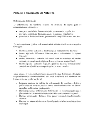 Proteção e conservação da Natureza
Ordenamento do território
O ordenamento do território consiste na definição de regras para o
desenvolvimento de modo a:
 assegurar a satisfação das necessidades presentes das populações;
 assegurar a satisfação das necessidades futuras das populações;
 garantir um desenvolvimento que mantenha o equilíbrio com a natureza.
Os instrumentos de gestão e ordenamento do território classificam-se em quatro
tipologias:
 âmbito nacional - definem as diretrizes para o ordenamento do país;
 âmbito regional - definem as diretrizes para o ordenamento do espaço
regional;
 âmbito municipal - definem, de acordo com as diretrizes de âmbito
nacional e regional, a estratégia de desenvolvimento ao nível local.
 âmbito especial - definem e regulam a proteção de zonas especiais como
os estuários, albufeiras, áreas protegidas ou a orla costeira.
Cada um dos níveis assenta em vários documentos que definem as estratégias
de planeamento e desenvolvimento em áreas específicas. São exemplos de
Instrumentos de gestão territorial:
 Programa nacional da política de ordenamento do território - define a
gestão de redes, hospitais, escolas e áreas de interesse nacional em termos
agrícolas, ambientais e patrimoniais;
 Planos regionais de ordenamento do território - os mesmos aspetos que o
plano nacional de ordenamento do território, mas a um nível regional;
 Plano de urbanização - define os fins a que devem ser destinados os solos
urbanos;
 Planode pormenor - define ouso dequalquerárea delimitadadoterritório
municipal.
 