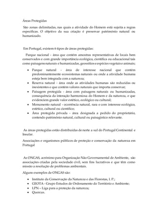 Áreas Protegidas
São zonas delimitadas, nas quais a atividade do Homem está sujeita a regras
específicas. O objetivo da sua criação é preservar património natural ou
humanizado.
Em Portugal, existem 6 tipos de áreas protegidas:
Parque nacional - área que contém amostras representativas de locais bem
conservados e com grande importância ecológica, científica ou educacional tais
como paisagensnaturais e humanizadas, geossítioseespéciesvegetaise animais;
 Parque natural - área de interesse nacional que contém
predominantemente ecossistemas naturais ou onde a atividade humana
esteja bem integrada com a natureza;
 Reserva natural - área onde as atividades humanas são reduzidas ou
inexistentes e que contém valores naturais que importa conservar;
 Paisagem protegida - área com paisagens naturais ou humanizadas,
consequência da interação harmoniosa do Homem e da natureza, e que
evidenciem grande valor estético, ecológico ou cultural;
 Monumento natural - ocorrência natural, rara e com interesse ecológico,
estético, cultural ou científico;
 Área protegida privada - área designada a pedido do proprietário,
contendo património natural, cultural ou paisagístico relevante.
As áreas protegidas estão distribuídas de norte a sul do Portugal Continental e
Insular.
Associações e organismos públicos de proteção e conservação da natureza em
Portugal
As ONGAS, acrónimo para Organização Não Governamental de Ambiente, são
associações criadas pela sociedade civil, sem fins lucrativos e que têm como
missão a resolução de problemas ambientais.
Alguns exemplos de ONGAS são:
 Instituto da Conservação da Natureza e das Florestas, I. P.;
 GEOTA - Grupo Estudos de Ordenamento do Território e Ambiente;
 LPN – Liga para a proteção da natureza;
 Quercus.
 