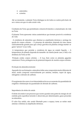  asteroides;
 cometas.
Até ao momento, o planeta Terra distingue-se de todos os outros pelo facto de
ser o único em que se sabe existir vida.
Condições da Terra que permitiram o desenvolvimento e a manutenção da vida
na Terra
O planeta Terra apresenta várias caraterísticas que tornam possível a existência
de vida:
A existência de atmosfera que diminui as amplitudes térmicas e protege da
queda de corpos celestes. – A presença de atmosfera depende de uma massa
suficientemente grande para que a força gravítica do planeta consiga manter os
gases "presos" à sua volta.
A temperatura que permite a existência de água no estado líquido. – A
temperatura do planeta depende do tamanho da estrela (neste caso, o Sol) e da
distância da Terra ao Sol.
Proteção contra corpos celestes. – A Lua, bem como os planetas gigantes
exteriores à Terra, protegem-na do potencial impacto de muitos corpos celestes.
Evolução da atmosfera terrestre
Aquando da sua formação a atmosfera tinha uma composiçãomuito diferente de
atual, sendo composta essencialmente por amónia, metano, vapor de água,
nitrogénio e dióxido de carbono.
O surgimento dos seresvivos fotossintéticoslevou ao aumento da quantidade de
oxigénio e diminuição da quantidade de dióxido de carbono.
Importância do efeito de estufa
O efeito de estufa é um processo que ocorre quando uma parte da energia do sol
emitida pela superfície terrestre é absorvida por determinados gases presentes
na atmosfera.
O calor fica retido, não sendo libertado para o espaço, torna as noites mais
amenas e diminui as amplitudes térmicas.
 
