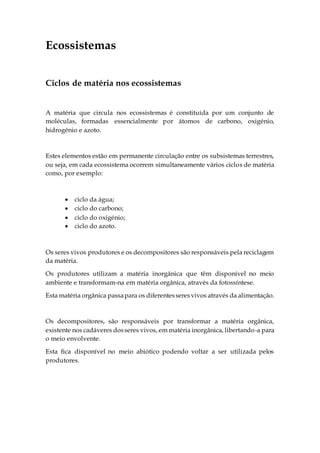 Ecossistemas
Ciclos de matéria nos ecossistemas
A matéria que circula nos ecossistemas é constituída por um conjunto de
moléculas, formadas essencialmente por átomos de carbono, oxigénio,
hidrogénio e azoto.
Estes elementos estão em permanente circulação entre os subsistemas terrestres,
ou seja, em cada ecossistema ocorrem simultaneamente vários ciclos de matéria
como, por exemplo:
 ciclo da água;
 ciclo do carbono;
 ciclo do oxigénio;
 ciclo do azoto.
Os seres vivos produtores e os decompositores são responsáveis pela reciclagem
da matéria.
Os produtores utilizam a matéria inorgânica que têm disponível no meio
ambiente e transformam-na em matéria orgânica, através da fotossíntese.
Esta matéria orgânica passapara os diferentesseresvivos através da alimentação.
Os decompositores, são responsáveis por transformar a matéria orgânica,
existente nos cadáveres dosseres vivos, em matéria inorgânica, libertando-a para
o meio envolvente.
Esta fica disponível no meio abiótico podendo voltar a ser utilizada pelos
produtores.
 