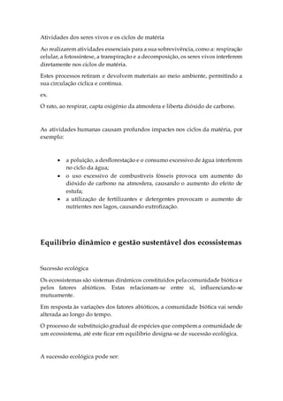 Atividades dos seres vivos e os ciclos de matéria
Ao realizarem atividades essenciais para a sua sobrevivência, como a: respiração
celular, a fotossíntese, a transpiração e a decomposição, os seres vivos interferem
diretamente nos ciclos de matéria.
Estes processos retiram e devolvem materiais ao meio ambiente, permitindo a
sua circulação cíclica e contínua.
ex.
O rato, ao respirar, capta oxigénio da atmosfera e liberta dióxido de carbono.
As atividades humanas causam profundos impactes nos ciclos da matéria, por
exemplo:
 a poluição, a desflorestação e o consumo excessivo de água interferem
no ciclo da água;
 o uso excessivo de combustíveis fósseis provoca um aumento do
dióxido de carbono na atmosfera, causando o aumento do efeito de
estufa;
 a utilização de fertilizantes e detergentes provocam o aumento de
nutrientes nos lagos, causando eutrofização.
Equilíbrio dinâmico e gestão sustentável dos ecossistemas
Sucessão ecológica
Os ecossistemas são sistemas dinâmicos constituídos pela comunidade biótica e
pelos fatores abióticos. Estas relacionam-se entre si, influenciando-se
mutuamente.
Em resposta às variações dos fatores abióticos, a comunidade biótica vai sendo
alterada ao longo do tempo.
O processo de substituição gradual de espécies que compõem a comunidade de
um ecossistema, até este ficar em equilíbrio designa-se de sucessão ecológica.
A sucessão ecológica pode ser:
 