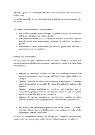 primária: quando a colonização de seres vivos ocorre em locais onde nunca
existiu vida.
secundária: quando ocorre num local onde já existiu um ecossistema, que foi
destruído.
Em ambos os casos existem as seguintes fases:
 comunidade pioneira: constituída por líquenes e musgos que preparam o
solo para a instalação de outras espécies.
 comunidades intermédias: são compostas por seres vivos cada vez mais
complexos, iniciando-se com ervas e arbustos e terminando com árvores
jovens.
 comunidade clímax: constituída por diversas populações estáveis, o
ecossistema está em equilíbrio.
Serviços dos ecossistemas
São os benefícios que o Homem retira de forma direta ou indireta dos
ecossistemas,eque são fundamentais para a sua sobrevivênciae bem-estar. Estão
divididos em:
 Serviços de produção: incluem os bens e os produtos extraídos dos
ecossistemas, como os alimentos, as matérias-primas, a água potável e a
energia.
 Serviços de regulação: estão relacionados com processos que ocorrem nos
ecossistemas, como a regulação do clima, das catástrofes naturais, das
doenças.
 Serviços culturais: englobam os benefícios não materiais que os
ecossistemas proporcionam ao ser humano, como o lazer, os valores
estéticos, os valores religiosos e espirituais.
 Serviços de suporte: integram os processos que mantêm os outros
serviços, como os ciclos biogeoquímicos, a fotossíntese e a polinização.
 Os serviços dos ecossistemas possibilitam ao ser humano o acesso a
materiais básicos que possibilitam uma boa qualidade de vida, saúde,
segurança e boas relações sociais.
Quando os ecossistemas entram em desequilíbrio, ocorrem alterações nos
serviços dos ecossistemas que afetam direta e indiretamente as populações.
 