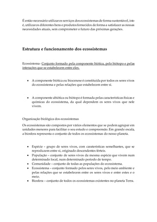É então necessário utilizaros serviços dosecossistemasde forma sustentável, isto
é, utilizaros diferentes bens e produtosfornecidos de forma a satisfazer as nossas
necessidades atuais, sem comprometer o futuro das próximas gerações.
Estrutura e funcionamento dos ecossistemas
Ecossistema- Conjunto formado pela componente biótica, pelo biótopo e pelas
interações que se estabelecem entre eles.
 A componente biótica ou biocenose é constituída por todos os seres vivos
do ecossistema e pelas relações que estabelecem entre si.
 A componente abiótica ou biótopo é formada pelas características físicas e
químicas do ecossistema, da qual dependem os seres vivos que nele
vivem.
Organização biológica dos ecossistemas
Os ecossistemas são compostos por vários elementos que se podem agrupar em
unidades menores para facilitar o seu estudo e compreensão. Em grande escala,
a biosfera representa o conjunto de todos os ecossistemas do nosso planeta.
 Espécie – grupo de seres vivos, com caraterísticas semelhantes, que se
reproduzem entre si, originado descendentes férteis.
 População – conjunto de seres vivos da mesma espécie que vivem num
determinado local, num determinado período de tempo.
 Comunidade – conjunto de todas as populações do ecossistema.
 Ecossistema – conjunto formado pelos seres vivos, pelo meio ambiente e
pelas relações que se estabelecem entre os seres vivos e entre estes e o
meio.
 Biosfera – conjunto de todos os ecossistemas existentes no planeta Terra.
 