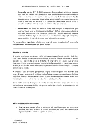 Aulas Direito Comercial Professor A. Rui Teixeira Santos – ISEIT 2013
10
Curso Gestão
1ºAno – 2ºSemestre
Prescrição: o artigo 317º do C.Civil, estabelece à prescrição presuntiva, no prazo de
dois anos, dos créditos dos comerciantes pelas vendas de objetos do seu comércio a
não comerciantes que não destinem ao seu comércio. O devedor comerciante não
pode beneficiar da prescrição, porque a lei privilegia a boa-fé e segurança das relações
jurídicas mercantis. No entanto, se o comerciante beneficiasse a curto prazo, o
devedor seria favorecido à concessão de créditos entre comerciantes.
Onerosidade: nos actos de comércio existe este princípio de onerosidade, pois
exprime visar o lucro da atividade comercial (do art 102º do C. Com, que estabelece a
contagem de juros em todos os débitos comerciais). Os juros podem ser legais se
decorrem de forma legal e convencionais se resultarem de estipulação das partes,
remuneratórios ou moratórios mistos estão sujeitos à lei comercial.
“ A empresa é uma organização criada por um empresário com um determinado património,
que visa o lucro, sendo a empresa um agente jurídico”
------------------------------------------------------------------------------------------------------------------------------
Conceito de empresa:
O conceito de empresa tem vindo a evoluir como podemos verificar no artg 230º do C. Com
onde eram consideradas empresas as actividades produtivas, como a indústria e os serviços
baseadas na especulação sobre o trabalho. O empresário era aquele que prestava
determinados bens ou serviços usando como principal fator produtivo o trabalho de outrem.
A evolução da ciência económica levou à conceção da importância da empresa para a criação e
a circulação da riqueza.
A empresa é vista sob varias perspectivas: obcjeto constituída pelos bens dispostos pelo
empresário para o exercício da atividade, contrapõe se a empresa como sujeito com direitos e
obrigações próprios. Segundo, Ferrer Correia “ a visão da empresa como um todo é uma visão
interdisciplinar e o seu estudo global é entendido ao jeito tradicional”.
Deste modo, o estudo da empresa no direito comercial determina o seu conteúdo, a sua
composição, a sua natureza jurídica mercantil, a análise dos negócios jurídicos que tem por
objeto a tutela de cada empresa.
Vários sentidos jurídicos da empresa:
Empresa como sujeito: refere- se a empresa sob o perfil da pessoa que exerce uma
atividade económica de produção de bens ou serviços. Ou seja, à própria pessoa que
organiza e conduz a atividade suportando o risco.
 