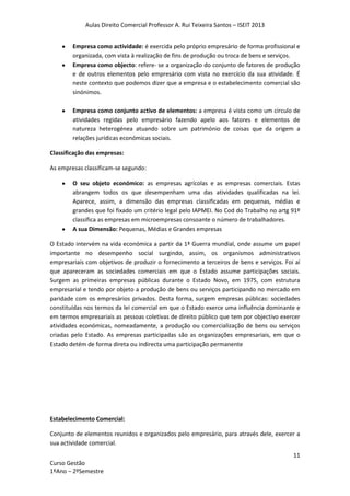 Aulas Direito Comercial Professor A. Rui Teixeira Santos – ISEIT 2013
11
Curso Gestão
1ºAno – 2ºSemestre
Empresa como actividade: é exercida pelo próprio empresário de forma profissional e
organizada, com vista à realização de fins de produção ou troca de bens e serviços.
Empresa como objecto: refere- se a organização do conjunto de fatores de produção
e de outros elementos pelo empresário com vista no exercício da sua atividade. É
neste contexto que podemos dizer que a empresa e o estabelecimento comercial são
sinónimos.
Empresa como conjunto activo de elementos: a empresa é vista como um circulo de
atividades regidas pelo empresário fazendo apelo aos fatores e elementos de
natureza heterogénea atuando sobre um património de coisas que da origem a
relações jurídicas económicas sociais.
Classificação das empresas:
As empresas classificam-se segundo:
O seu objeto económico: as empresas agrícolas e as empresas comerciais. Estas
abrangem todos os que desempenham uma das atividades qualificadas na lei.
Aparece, assim, a dimensão das empresas classificadas em pequenas, médias e
grandes que foi fixado um critério legal pelo IAPMEI. No Cod do Trabalho no artg 91º
classifica as empresas em microempresas consoante o número de trabalhadores.
A sua Dimensão: Pequenas, Médias e Grandes empresas
O Estado intervém na vida económica a partir da 1ª Guerra mundial, onde assume um papel
importante no desempenho social surgindo, assim, os organismos administrativos
empresariais com objetivos de produzir o fornecimento a terceiros de bens e serviços. Foi aí
que apareceram as sociedades comerciais em que o Estado assume participações sociais.
Surgem as primeiras empresas públicas durante o Estado Novo, em 1975, com estrutura
empresarial e tendo por objeto a produção de bens ou serviços participando no mercado em
paridade com os empresários privados. Desta forma, surgem empresas públicas: sociedades
constituídas nos termos da lei comercial em que o Estado exerce uma influência dominante e
em termos empresariais as pessoas coletivas de direito público que tem por objectivo exercer
atividades económicas, nomeadamente, a produção ou comercialização de bens ou serviços
criadas pelo Estado. As empresas participadas são as organizações empresariais, em que o
Estado detém de forma direta ou indirecta uma participação permanente
Estabelecimento Comercial:
Conjunto de elementos reunidos e organizados pelo empresário, para através dele, exercer a
sua actividade comercial.
 