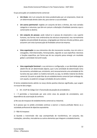 Aulas Direito Comercial Professor A. Rui Teixeira Santos – ISEIT 2013
12
Curso Gestão
1ºAno – 2ºSemestre
O que pressupõe um estabelecimento comercial:
Um titular: ele é um conjunto de meios predestinados por um empresário, titular de
um determinado direito sobre ele, para exercer a sua actividade.
Um acervo patrimonial: engloba um conjunto de bens e direitos, das mais variadas
categorias e naturezas, que têm em comum a afectação à finalidade coerente a que o
comerciante os destina.
Um conjunto de pessoas: pode reduzir-se à pessoa do empresário o seu suporte
humano, nas formas mais embrionárias de estrutura empresarial; mas normalmente
engloba uma pluralidade de pessoas, congregadas por diversos vínculos jurídicos, para
actuarem com vista à prossecução da finalidade comum da empresa.
Uma organização: os seus elementos não são meramente reunidos, mas sim entre si
conjugados, interrelacionados, hierarquizados, segundo as suas especificas naturezas
e funções especificas, por forma que do seu conjunto possa emergir um resultado
global: a actividade mercantil visada.
Uma organização funcional: a sua estrutura e configuração, a sua identidade própria
advém-lhe de um determinado objecto, que é uma actividade de determinado ramo
da economia; actividade que, entretanto, será necessariamente uma actividade de fim
lucrativo das que cabem na matéria mercantil, ou seja, no âmbito material do direito
comercial. Só assim se pode falar de um estabelecimento comercial (sem embargo de,
com aquela, se poderem conjugar actividades de outra ordem).
O termo estabelecimento admite no nosso direito positivo diversos significados, que surgem
na nossa lei dois artigos:
Art. 1112º do Código Civil «Transmissão da posição do arrendatário».
1 – É permitida a transmissão por acto entre vivos da posição do arrendatário, sem
dependência da autorização do senhorio:
a) No caso de trespasse de estabelecimento comercial ou industrial;
b) A pessoa que no prédio arrendado continue a exercer a mesma profissão liberal, ou a
sociedade profissional de objectivo equivalente.
2 – Não há trespasse:
a) Quando a transmissão não seja acompanhada de transferência, em conjunto, das
instalações, utensílios, mercadorias ou outros elementos que integram o estabelecimento;
 