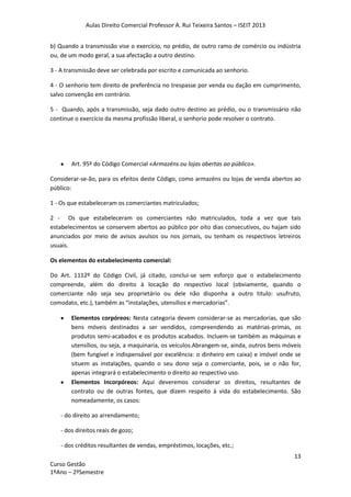 Aulas Direito Comercial Professor A. Rui Teixeira Santos – ISEIT 2013
13
Curso Gestão
1ºAno – 2ºSemestre
b) Quando a transmissão vise o exercício, no prédio, de outro ramo de comércio ou indústria
ou, de um modo geral, a sua afectação a outro destino.
3 - A transmissão deve ser celebrada por escrito e comunicada ao senhorio.
4 - O senhorio tem direito de preferência no trespasse por venda ou dação em cumprimento,
salvo convenção em contrário.
5 - Quando, após a transmissão, seja dado outro destino ao prédio, ou o transmissário não
continue o exercício da mesma profissão liberal, o senhorio pode resolver o contrato.
Art. 95º do Código Comercial «Armazéns ou lojas abertas ao público».
Considerar-se-ão, para os efeitos deste Código, como armazéns ou lojas de venda abertos ao
público:
1 - Os que estabeleceram os comerciantes matriculados;
2 - Os que estabeleceram os comerciantes não matriculados, toda a vez que tais
estabelecimentos se conservem abertos ao público por oito dias consecutivos, ou hajam sido
anunciados por meio de avisos avulsos ou nos jornais, ou tenham os respectivos letreiros
usuais.
Os elementos do estabelecimento comercial:
Do Art. 1112º do Código Civil, já citado, conclui-se sem esforço que o estabelecimento
compreende, além do direito à locação do respectivo local (obviamente, quando o
comerciante não seja seu proprietário ou dele não disponha a outro titulo: usufruto,
comodato, etc.), também as “instalações, utensílios e mercadorias”.
Elementos corpóreos: Nesta categoria devem considerar-se as mercadorias, que são
bens móveis destinados a ser vendidos, compreendendo as matérias-primas, os
produtos semi-acabados e os produtos acabados. Incluem-se também as máquinas e
utensílios, ou seja, a maquinaria, os veículos.Abrangem-se, ainda, outros bens móveis
(bem fungível e indispensável por excelência: o dinheiro em caixa) e imóvel onde se
situem as instalações, quando o seu dono seja o comerciante, pois, se o não for,
apenas integrará o estabelecimento o direito ao respectivo uso.
Elementos Incorpóreos: Aqui deveremos considerar os direitos, resultantes de
contrato ou de outras fontes, que dizem respeito à vida do estabelecimento. São
nomeadamente, os casos:
- do direito ao arrendamento;
- dos direitos reais de gozo;
- dos créditos resultantes de vendas, empréstimos, locações, etc.;
 