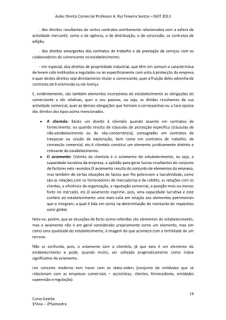 Aulas Direito Comercial Professor A. Rui Teixeira Santos – ISEIT 2013
14
Curso Gestão
1ºAno – 2ºSemestre
- dos direitos resultantes de certos contratos estritamente relacionados com a esfera de
actividade mercantil, como o de agência, o de distribuição, o de concessão, os contratos de
edição;
- dos direitos emergentes dos contratos de trabalho e de prestação de serviços com os
colaboradores do comerciante no estabelecimento;
- em especial, dos direitos de propriedade industrial, que têm em comum a característica
de terem sido instituídos e regulados na lei especificamente com vista à protecção da empresa
e quer destes direitos seja directamente titular o comerciante, quer a fruição deles advenha de
contratos de transmissão ou de licença.
E, evidentemente, são também elementos incorpóreos do estabelecimento as obrigações do
comerciante a ele relativas, quer o seu passivo, ou seja, as dividas resultantes da sua
actividade comercial, quer as demais obrigações que formam o correspectivo ou a face oposta
dos direitos dos tipos acima mencionados.
A clientela: Existe um direito à clientela quando assenta em contratos de
fornecimento, ou quando resulta de cláusulas de protecção específica (cláusulas de
não-estabelecimento ou de não-concorrência), consagradas em contratos de
trespasse ou cessão de exploração, bem como em contratos de trabalho, de
concessão comercial, etc.A clientela constitui um elemento juridicamente distinto e
relevante do estabelecimento.
O aviamento: Distinto da clientela é o aviamento do estabelecimento, ou seja, a
capacidade lucrativa da empresa, a aptidão para gerar lucros resultantes do conjunto
de factores nela reunidos.O aviamento resulta do conjunto de elementos da empresa,
mas também de certas situações de factos que lhe potenciam a lucratividade, como
são as relações com os fornecedores de mercadorias e de crédito, as relações com os
clientes, a eficiência da organização, a reputação comercial, a posição mais ou menos
forte no mercado, etc.O aviamento exprime, pois, uma capacidade lucrativa e este
confere ao estabelecimento uma mais-valia em relação aos elementos patrimoniais
que o integram, a qual é tida em conta na determinação do montante do respectivo
valor global.
Note-se, porém, que as situações de facto acima referidas são elementos do estabelecimento,
mas o aviamento não é em geral considerado propriamente como um elemento, mas sim
como uma qualidade do estabelecimento, à imagem do que acontece com a fertilidade de um
terreno.
Não se confunda, pois, o aviamento com a clientela, já que esta é um elemento do
estabelecimento e pode, quando muito, ser utilizada pragmaticamente como índice
significativo do aviamento.
Um conceito moderno tem haver com os stake-olders (conjunto de entidades que se
relacionam com as empresas comerciais – accionistas, clientes, fornecedores, entidades
supervisão e regulação).
 
