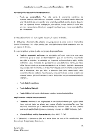 Aulas Direito Comercial Professor A. Rui Teixeira Santos – ISEIT 2013
15
Curso Gestão
1ºAno – 2ºSemestre
Natureza jurídica do estabelecimento comercial:
Teoria da personalidade: Para esta teoria, à autonomia económica do
estabelecimento corresponde uma vida jurídica própria: o estabelecimento, dotado de
uma vida distinta do comerciante, teria uma individualidade jurídica diversa daquele.
Seria um sujeito de direitos e obrigações, uma pessoa jurídica, da qual o titular seria
um mero representante.A teoria em apreço é inaceitável para o nosso quadro jurídico,
por várias razões:
1 – O estabelecimento não é um sujeito, mas sim um objecto de direitos.
2 – O titular do estabelecimento, tal como criou, organizando-o, tem o poder de livremente o
destruir – liquidando – o – e de o alienar. Logo, o estabelecimento não é uma pessoa, mas sim
um objecto de direitos.
3 – A personalidade jurídica só cabe, como regra, às pessoas físicas.
Teoria do património autónomo: Por património autónomo entende-se uma massa
patrimonial que a lei afecta a determinado fim e que, por isso mesmo, enquanto tal
afectação se mantém, só responde ou responde preferencialmente pelas dívidas
pertinentes a essa finalidade. É o que ocorre nos casos da herança indivisa, da massa
falida, do património da pessoa colectiva extinta e ainda não liquidada. No caso de
trespasse do estabelecimento, as dívidas referentes ao estabelecimento se transferem
para o adquirente, sem que, aliás, o alienante fique delas desvinculado, salvo
consentimento dos credores. Haveria assim, uma aderência do passivo ao activo do
estabelecimento, que justificaria a concepção deste como um património separado ou
autónomo.
Teoria da Universalidade;
Teoria da Coisa Material;
Teoria Eclética: Património não é pessoa mas tem personalidade jurídica.
Negócios sobre estabelecimento comercial:
Trespasse: Transmissão da propriedade de um estabelecimento por negócio entre
vivos, contrato típico ou atípico que assuma eficácia transmissiva.Para que haja
trespasse, é essencial que o estabelecimento seja alienado como um todo unitário,
abrangendo a globalidade dos elementos que o integram (art. 1112º do Código Civil).
«Transmissão da posição do arrendatário».(Art.. 1112º C. Civil)
1 - É permitida a transmissão por acto entre vivos da posição do arrendatário, sem
dependência da autorização do senhorio:
 
