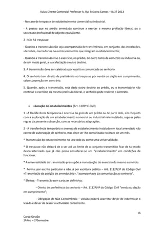 Aulas Direito Comercial Professor A. Rui Teixeira Santos – ISEIT 2013
16
Curso Gestão
1ºAno – 2ºSemestre
- No caso de trespasse de estabelecimento comercial ou industrial.
- A pessoa que no prédio arrendado continue a exercer a mesma profissão liberal, ou a
sociedade profissional de objecto equivalente.
2 - Não há trespasse:
- Quando a transmissão não seja acompanhada de transferência, em conjunto, das instalações,
utensílios, mercadorias ou outros elementos que integram o estabelecimento;
- Quando a transmissão vise o exercício, no prédio, de outro ramo de comercio ou indústria ou,
de um modo geral, a sua afectação a outro destino.
3. A transmissão deve ser celebrada por escrito e comunicada ao senhorio.
4. O senhorio tem direito de preferência no trespasse por venda ou dação em cumprimento,
salvo convenção em contrário.
5. Quando, após a transmissão, seja dado outro destino ao prédio, ou o transmissário não
continue o exercício da mesma profissão liberal, o senhorio pode resolver o contrato.
«Locação de estabelecimento» (Art. 1109º C.Civil)
1 - A transferência temporária e onerosa do gozo de um prédio ou de parte dele, em conjunto
com a exploração de um estabelecimento comercial ou industrial nele instalado, rege-se pelas
regras da presente subsecção, com as necessárias adaptações.
2 - A transferência temporária e onerosa de estabelecimento instalado em local arrendado não
carece de autorização do senhorio, mas deve ser-lhe comunicada no prazo de um mês.
* Transmissão do estabelecimento no seu todo ou como uma universalidade.
* O trespasse não deixará de o ser até ao limite de o conjunto transmitido ficar de tal modo
descaracterizado que já não possa considerar-se um “estabelecimento” em condições de
funcionar.
* A universalidade de transmissão pressupõe a manutenção do exercício do mesmo comércio.
* Forma: por escrito particular e não já por escritura pública – Art. 1112º/3º do Código Civil
«Transmissão da posição do arrendatário», “acompanhado da comunicação ao senhorio”.
* Efeitos: - Transmissão com carácter definitivo;
- Direito de preferência do senhorio – Art. 1112º/4º do Código Civil “venda ou dação
em cumprimento”;
- Obrigação de Não Concorrência – violada poderá acarretar dever de indemnizar o
lesado e dever de cessar a actividade concorrente.
 