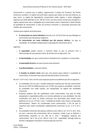 Aulas Direito Comercial Professor A. Rui Teixeira Santos – ISEIT 2013
18
Curso Gestão
1ºAno – 2ºSemestre
Comerciante é a pessoa que se dedica, regularmente, à prática do Comércio. No Direito
Comercial, considera- se sujeito mercantil toda a pessoa que realiza um acto de comércio, ou
seja, torna- se objeto de regulação.Os comerciantes estão sujeitos a várias obrigações
especiais que estão definidas no art. 18º do C.Com, tal como outras normas que consagram o
regime especial para atos e obrigações dos comerciantes onde é importante a determinação
da qualidade de comerciante: o valor da escritura mercantil e a prescrição presuntiva dos
créditos dos comerciantes.
Existem duas espécies de Comerciante:
O comerciante em nome individual como diz o art. 13º do C.Com em que distingue os
comerciantes que são pessoas singulares
Os comerciantes em nome individual que são pessoas coletivas, ou seja, as
sociedades. As condições indispensáveis à aquisição de comerciante são as
seguintes:
o A capacidade: podem exercer o comércio todos os que se acharem livre a
administração de suas pessoas e bens, de acordo com as regras do C. Civ.
o A intermediação: em que o comerciante é colocado entre o produtor e o consumidor.
o A especulação do lucro: em que é preciso estar presente.
o A profissionalidade: o exercício efetivo.
o A atuação no próprio nome: para que uma pessoa possa adquirir a qualidade de
comerciante, é necessário que seja exercida pelo próprio comerciante.
No art.º. 13 nº 1 do C. Com, há três casos especiais quanto ao problema que são os seguintes:
As sociedades civis em que a solução tradicional sustenta que não são comerciantes
face ao art. 42º/1 DL 42645 perante o art. 3º CRC, que sujeita as sociedades `matricula.
As sociedades civis estão sujeitas, por equiparação, ao regime das sociedades
comerciais.
Empresas públicas não são qualificáveis como comerciantes, mas pela lei estão
equiparados à capacidade jurídica e às normas aplicáveis as suas atividades. Elas são
constituídas com base no direito comercial, mas dominados pelo Estado como
podemos ver no art. 17º do C. Com “ condição do estado e dos corpos e corporações
administrativo”. Devem ser considerados como comerciantes, a fim de que os
respetivos atos sejam considerados subjetivamente comerciais no art. 2 nº 2, do C.
Com.
As sociedades comerciais são pessoas coletivas como refere o art. 13 nº 2, do C. Com,
em que a natureza dos comerciantes não se compram, vende e que se dedicam a
determinados requisitos no art. 18º, do C. Com “ obrigações especiais dos
comerciantes”. No C. Civ no art. 160 nº 1 do C. Civ “ capacidade” abrange todos os
direitos e obrigações necessários à prossecução dos seus fins.
 