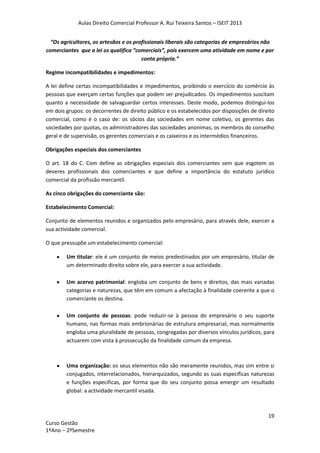 Aulas Direito Comercial Professor A. Rui Teixeira Santos – ISEIT 2013
19
Curso Gestão
1ºAno – 2ºSemestre
“Os agricultores, os artesãos e os profissionais liberais são categorias de empresários não
comerciantes que a lei os qualifica “comerciais”, pois exercem uma atividade em nome e por
conta própria.”
Regime incompatibilidades e impedimentos:
A lei define certas incompatibilidades e impedimentos, proibindo o exercício do comércio às
pessoas que exerçam certas funções que podem ser prejudicados. Os impedimentos suscitam
quanto a necessidade de salvaguardar certos interesses. Deste modo, podemos distingui-los
em dois grupos: os decorrentes de direito público e os estabelecidos por disposições de direito
comercial, como é o caso de: os sócios das sociedades em nome coletivo, os gerentes das
sociedades por quotas, os administradores das sociedades anonimas, os membros do conselho
geral e de supervisão, os gerentes comerciais e os caixeiros e os intermédios financeiros.
Obrigações especiais dos comerciantes
O art. 18 do C. Com define as obrigações especiais dos comerciantes sem que esgotem os
deveres profissionais dos comerciantes e que define a importância do estatuto jurídico
comercial da profissão mercantil.
As cinco obrigações do comerciante são:
Estabelecimento Comercial:
Conjunto de elementos reunidos e organizados pelo empresário, para através dele, exercer a
sua actividade comercial.
O que pressupõe um estabelecimento comercial:
Um titular: ele é um conjunto de meios predestinados por um empresário, titular de
um determinado direito sobre ele, para exercer a sua actividade.
Um acervo patrimonial: engloba um conjunto de bens e direitos, das mais variadas
categorias e naturezas, que têm em comum a afectação à finalidade coerente a que o
comerciante os destina.
Um conjunto de pessoas: pode reduzir-se à pessoa do empresário o seu suporte
humano, nas formas mais embrionárias de estrutura empresarial; mas normalmente
engloba uma pluralidade de pessoas, congregadas por diversos vínculos jurídicos, para
actuarem com vista à prossecução da finalidade comum da empresa.
Uma organização: os seus elementos não são meramente reunidos, mas sim entre si
conjugados, interrelacionados, hierarquizados, segundo as suas especificas naturezas
e funções especificas, por forma que do seu conjunto possa emergir um resultado
global: a actividade mercantil visada.
 