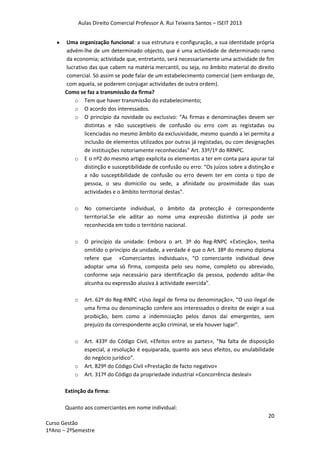 Aulas Direito Comercial Professor A. Rui Teixeira Santos – ISEIT 2013
20
Curso Gestão
1ºAno – 2ºSemestre
Uma organização funcional: a sua estrutura e configuração, a sua identidade própria
advém-lhe de um determinado objecto, que é uma actividade de determinado ramo
da economia; actividade que, entretanto, será necessariamente uma actividade de fim
lucrativo das que cabem na matéria mercantil, ou seja, no âmbito material do direito
comercial. Só assim se pode falar de um estabelecimento comercial (sem embargo de,
com aquela, se poderem conjugar actividades de outra ordem).
Como se faz a transmissão da firma?
o Tem que haver transmissão do estabelecimento;
o O acordo dos interessados.
o O princípio da novidade ou exclusivo: “As firmas e denominações devem ser
distintas e não susceptíveis de confusão ou erro com as registadas ou
licenciadas no mesmo âmbito da exclusividade, mesmo quando a lei permita a
inclusão de elementos utilizados por outras já registadas, ou com designações
de instituições notoriamente reconhecidas” Art. 33º/1º do RRNPC.
o E o nº2 do mesmo artigo explicita os elementos a ter em conta para apurar tal
distinção e susceptibilidade de confusão ou erro: “Os juízos sobre a distinção e
a não susceptibilidade de confusão ou erro devem ter em conta o tipo de
pessoa, o seu domicilio ou sede, a afinidade ou proximidade das suas
actividades e o âmbito territorial destas”.
o No comerciante individual, o âmbito da protecção é correspondente
territorial.Se ele aditar ao nome uma expressão distintiva já pode ser
reconhecida em todo o território nacional.
o O princípio da unidade: Embora o art. 3º do Reg-RNPC «Extinção», tenha
omitido o princípio da unidade, a verdade é que o Art. 38º do mesmo diploma
refere que «Comerciantes individuais», “O comerciante individual deve
adoptar uma só firma, composta pelo seu nome, completo ou abreviado,
conforme seja necessário para identificação da pessoa, podendo aditar-lhe
alcunha ou expressão alusiva à actividade exercida”.
o Art. 62º do Reg-RNPC «Uso ilegal de firma ou denominação», “O uso ilegal de
uma firma ou denominação confere aos interessados o direito de exigir a sua
proibição, bem como a indemnização pelos danos daí emergentes, sem
prejuízo da correspondente acção criminal, se ela houver lugar”.
o Art. 433º do Código Civil, «Efeitos entre as partes», “Na falta de disposição
especial, a resolução é equiparada, quanto aos seus efeitos, ou anulabilidade
do negócio jurídico”.
o Art. 829º do Código Civil «Prestação de facto negativo»
o Art. 317º do Código da propriedade industrial «Concorrência desleal»
Extinção da firma:
Quanto aos comerciantes em nome individual:
 