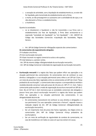Aulas Direito Comercial Professor A. Rui Teixeira Santos – ISEIT 2013
21
Curso Gestão
1ºAno – 2ºSemestre
o a cessação da actividade, com a liquidação do estabelecimento ou, se este não
for liquidado, pela transmissão do estabelecimento sem a firma;
o a morte, se não prosseguirem os sucessores com a actividade do de cujus, e se
não alienarem a firma e o estabelecimento;
o a insolvência.
Quanto às sociedades:
o se se dissolverem e liquidarem e não for transmitida a sua firma com o
estabelecimento (na fase de liquidação, à firma deve acrescentar-se a
expressão “sociedade em liquidação” ou “em liquidação” – Art. 146º/3º do
Código das Sociedades Comerciais «Liquidação das Sociedades, Regras
Gerais».
o Art. 18º do Código Comercial «Obrigações especiais dos comerciantes»:
Os comerciantes são especialmente obrigados:
1º A adoptar uma firma;
2º A ter escrituração mercantil;
3º A fazer inscrever no registo comercial os actos a ele sujeitos;
4º A dar balanço e, a prestar contas.
- Art. 29º do mesmo código «Obrigatoriedade da escrituração mercantil»;
- Art. 30º do Código Comercial «Liberdade de organização da escrituração mercantil».
Escrituração mercantil: é o registo dos fatos que podem influir nas operações e na
situação patrimonial dos comerciantes. Os comerciantes tem de conhecer os seus
direitos e obrigações e a sua situação patrimonial como refere o art 29º do C.Com, é
um meio de prova dos fatos registados entre os comerciantes art.44º do C.Com “força
probatória da escrituração”, o comerciante deve arquivar a correspondência emitida e
recebida devendo conservar tudo pelo prazo de 10 anos art. 40º nº 1 C. Com. Todo o
comerciante pode escolher o modo de organização da escritura mercantil art 30º do C:
Com. No art 31º do C. Com menciona que as sociedades comerciais são obrigadas a
possuir livros para atas.A escrituração mercantil é o registo dos factos que podem
influir nas operações e na situação patrimonial dos comerciantes. A sua
obrigatoriedade decorre de:
o Os comerciantes necessitarem de conhecer os seus direitos e obrigações e a
sua patrimonial (“as suas operações comerciais e fortuna”, segundo rezava a
redacção original do Art. 29º do Código Comercial «Obrigatoriedade da
escrituração mercantil»);
o Ser um importante meio de prova dos factos registados, nos litígios entre os
comerciantes (Art. 44º do Código Comercial «Força probatória da
escrituração»);
o Ser um meio de verificação da regularidade da conduta do comerciante, no
caso de insolvência e em todos os casos em que isso estiver em causa;
 