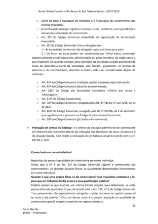 Aulas Direito Comercial Professor A. Rui Teixeira Santos – ISEIT 2013
22
Curso Gestão
1ºAno – 2ºSemestre
o Servir de base à liquidação de impostos e à fiscalização do cumprimento das
normas tributárias.
o A escrituração abrange registos e arquivos: actas, contratos, correspondência e
demais documentação do comerciante:
o Art. 30º do Código Comercial «Liberdade de organização da escrituração
mercantil»;
o Art. 31º do Código Comercial «Livros obrigatórios»:
1 – As sociedades comerciais são obrigadas a possuir livros para actas.
2 – Os livros de actas podem ser constituídos por folhas soltas numeradas
sequencialmente e rubricadas pela administração ou pelos membros do órgão social a
que respeitam ou, quando existam, pelo secretário da sociedade ou pelo presidente da
mesa da Assembleia Geral da Sociedade, que lavram, igualmente, os termos de
abertura e de encerramento, devendo as folhas soltas ser encadernadas depois de
utilizadas.
o Art. 42º do Código Comercial «Exibição judicial da escrituração mercantil»;
o Art. 44º do Código Comercial (descrito anteriormente);
o Art. 181º do Código das Sociedades Comerciais «Direito dos sócios à
informação»;
o Art. 214º do Código Cooperativo;
o Art. 70º do Código Comercial, revogado pelo Art. 24º do DL nº 142-A/91, de 10
de Abril
o Art. 167º do Código Comercial, revogado pelo DL nº 262/86, de 2 de Setembro
que regulamenta e aprova-o no Código das Sociedades Comerciais.
o Art. 18º do Código Comercial (já citado anteriormente).
Prestação de contas ou balanço: é a síntese da situação patrimonial do comerciante
em determinado momento através da indicação dos elementos do ativo, do passivo e
da situação liquida. A lei impõe a realização de um balanço anual de acordo com o art.
62º do C. Com
Comerciante em nome individual:
Requisitos de acesso à qualidade de comerciante em nome individual:
Vimos que o nº 1 do Art. 13º do Código Comercial «Quem é comerciante são
comerciantes», só abrange pessoas físicas: os usualmente denominados comerciantes
em nome individual.
Quando é que uma pessoa física se diz comerciante? Que requisitos estabelece a lei
para que um indivíduo tenha acesso a essa qualificação jurídica?
Poderia pensar-se que existiria um critério formal simples para determinar se certa
pessoa tem esta qualidade. É que, de acordo com o Art. 18º, nº 3, do Código Comercial,
“ os comerciantes são especialmente obrigados: a fazer inscrever no registo comercial
os actos a ele sujeitos”. Ora, um desses actos é a própria aquisição da qualidade de
comerciante, que dá origem à matrícula no registo comercial.
 