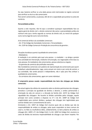 Aulas Direito Comercial Professor A. Rui Teixeira Santos – ISEIT 2013
23
Curso Gestão
1ºAno – 2ºSemestre
Ou seja: bastaria verificar se uma dada pessoa está matriculada no registo comercial
para verificar se ela é ou não comerciante.
Para serem comerciantes, as pessoas, têm de ter a capacidade para praticar os actos de
comércio.
Personalidade jurídica:
Quanto a este requisito, não há aqui a considerar quaisquer especialidades face ao
regime geral do direito civil: o direito comercial não exclui a personalidade jurídica de
nenhum ente que a tenha segundo as normas do direito civil, ou mercê de qualquer
outra norma legal de outro ramo de direito.
A lei comercial atribui-a às sociedades comerciais:
- Art. 5º do Código das Sociedades Comerciais « Personalidade»;
- Art. 253º do Código Comercial «Proibição de concorrência do gerente».
Situações duvidosas quanto à qualidade de comerciante:
- Mediadores:
A mediação é um contrato pelo qual uma pessoa – o mediador – se obriga a prestar
uma actividade de intervenção, mediante remuneração, nas negociações entre duas ou
mais pessoas. Os mediadores são comerciantes, pessoa colectiva ou singular.
- Os gerentes de comércio são profissões mercantis.
São mandatários comerciais com poderes de representação do comerciante para quem
trabalham subordinadamente. Logo, como actuam em nome e por conta de outrem, a
sua actividade, não sendo pessoal e independente, não é apta para lhes atribuir a
qualidade de comerciantes.
- Os corretores são comerciantes, agem em nome individual.
O empresário pessoa casada: responsabilidade dos bens dos cônjuges por dividas
comerciais:
No actual regime dos efeitos do casamento sobre os direitos patrimoniais dos cônjuges,
prevalece o princípio da igualdade de direitos e deveres, a ambos pertencendo a
orientação da vida em comum e a direcção da família (Art. 1671º do Código Civil
«Igualdade dos cônjuges». No tocante às dívidas contraídas pelos cônjuges, aquele
principio tem como corolário o disposto no nº 1 do Art. 1690º do Código Civil
«Legitimidade para contrair dívidas»; qualquer dos cônjuges tem legitimidade para
contrair dívidas sem o consentimento do outro.
Entretanto o Art. 1691º do Código Civil enuncia quais são as dividas que são da
responsabilidade de ambos os cônjuges, pelas quais respondem os bens comuns do
casal e, na falta ou insuficiência deles, solidariamente, os bens próprios de ambos os
cônjuges (Art. 1695º, nº 1 do Código Civil). E o Art. 1692ª do Código Civil, enumera os
casos de dívidas da exclusiva responsabilidade do cônjuge a que dizem respeito. Por
 
