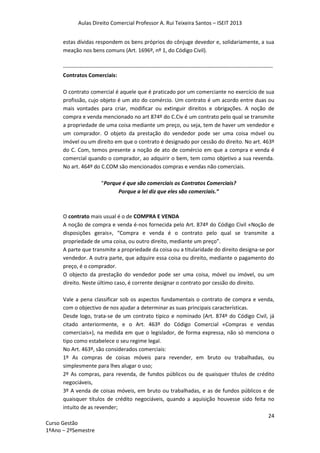 Aulas Direito Comercial Professor A. Rui Teixeira Santos – ISEIT 2013
24
Curso Gestão
1ºAno – 2ºSemestre
estas dívidas respondem os bens próprios do cônjuge devedor e, solidariamente, a sua
meação nos bens comuns (Art. 1696º, nº 1, do Código Civil).
--------------------------------------------------------------------------------------------------------------------
Contratos Comerciais:
O contrato comercial é aquele que é praticado por um comerciante no exercício de sua
profissão, cujo objeto é um ato do comércio. Um contrato é um acordo entre duas ou
mais vontades para criar, modificar ou extinguir direitos e obrigações. A noção de
compra e venda mencionado no art 874º do C.Civ é um contrato pelo qual se transmite
a propriedade de uma coisa mediante um preço, ou seja, tem de haver um vendedor e
um comprador. O objeto da prestação do vendedor pode ser uma coisa móvel ou
imóvel ou um direito em que o contrato é designado por cessão do direito. No art. 463º
do C. Com, temos presente a noção de ato de comércio em que a compra e venda é
comercial quando o comprador, ao adquirir o bem, tem como objetivo a sua revenda.
No art. 464º do C.COM são mencionados compras e vendas não comerciais.
“Porque é que são comerciais os Contratos Comerciais?
Porque a lei diz que eles são comerciais.”
O contrato mais usual é o de COMPRA E VENDA
A noção de compra e venda é-nos fornecida pelo Art. 874º do Código Civil «Noção de
disposições gerais», “Compra e venda é o contrato pelo qual se transmite a
propriedade de uma coisa, ou outro direito, mediante um preço”.
A parte que transmite a propriedade da coisa ou a titularidade do direito designa-se por
vendedor. A outra parte, que adquire essa coisa ou direito, mediante o pagamento do
preço, é o comprador.
O objecto da prestação do vendedor pode ser uma coisa, móvel ou imóvel, ou um
direito. Neste último caso, é corrente designar o contrato por cessão do direito.
Vale a pena classificar sob os aspectos fundamentais o contrato de compra e venda,
com o objectivo de nos ajudar a determinar as suas principais características.
Desde logo, trata-se de um contrato típico e nominado (Art. 874º do Código Civil, já
citado anteriormente, e o Art. 463º do Código Comercial «Compras e vendas
comerciais»), na medida em que o legislador, de forma expressa, não só menciona o
tipo como estabelece o seu regime legal.
No Art. 463º, são considerados comerciais:
1º As compras de coisas móveis para revender, em bruto ou trabalhadas, ou
simplesmente para lhes alugar o uso;
2º As compras, para revenda, de fundos públicos ou de quaisquer títulos de crédito
negociáveis,
3º A venda de coisas móveis, em bruto ou trabalhadas, e as de fundos públicos e de
quaisquer títulos de crédito negociáveis, quando a aquisição houvesse sido feita no
intuito de as revender;
 