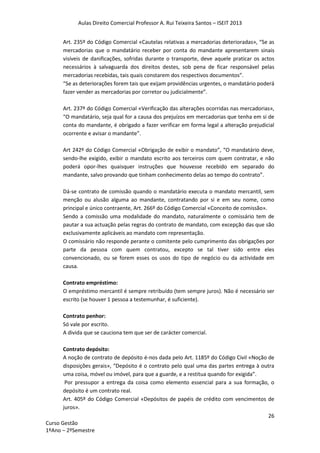 Aulas Direito Comercial Professor A. Rui Teixeira Santos – ISEIT 2013
26
Curso Gestão
1ºAno – 2ºSemestre
Art. 235º do Código Comercial «Cautelas relativas a mercadorias deterioradas», “Se as
mercadorias que o mandatário receber por conta do mandante apresentarem sinais
visíveis de danificações, sofridas durante o transporte, deve aquele praticar os actos
necessários à salvaguarda dos direitos destes, sob pena de ficar responsável pelas
mercadorias recebidas, tais quais constarem dos respectivos documentos”.
“Se as deteriorações forem tais que exijam providências urgentes, o mandatário poderá
fazer vender as mercadorias por corretor ou judicialmente”.
Art. 237º do Código Comercial «Verificação das alterações ocorridas nas mercadorias»,
“O mandatário, seja qual for a causa dos prejuízos em mercadorias que tenha em si de
conta do mandante, é obrigado a fazer verificar em forma legal a alteração prejudicial
ocorrente e avisar o mandante”.
Art 242º do Código Comercial «Obrigação de exibir o mandato”, “O mandatário deve,
sendo-lhe exigido, exibir o mandato escrito aos terceiros com quem contratar, e não
poderá opor-lhes quaisquer instruções que houvesse recebido em separado do
mandante, salvo provando que tinham conhecimento delas ao tempo do contrato”.
Dá-se contrato de comissão quando o mandatário executa o mandato mercantil, sem
menção ou alusão alguma ao mandante, contratando por si e em seu nome, como
principal e único contraente, Art. 266º do Código Comercial «Conceito de comissão».
Sendo a comissão uma modalidade do mandato, naturalmente o comissário tem de
pautar a sua actuação pelas regras do contrato de mandato, com excepção das que são
exclusivamente aplicáveis ao mandato com representação.
O comissário não responde perante o comitente pelo cumprimento das obrigações por
parte da pessoa com quem contratou, excepto se tal tiver sido entre eles
convencionado, ou se forem esses os usos do tipo de negócio ou da actividade em
causa.
Contrato empréstimo:
O empréstimo mercantil é sempre retribuído (tem sempre juros). Não é necessário ser
escrito (se houver 1 pessoa a testemunhar, é suficiente).
Contrato penhor:
Só vale por escrito.
A divida que se cauciona tem que ser de carácter comercial.
Contrato depósito:
A noção de contrato de depósito é-nos dada pelo Art. 1185º do Código Civil «Noção de
disposições gerais», “Depósito é o contrato pelo qual uma das partes entrega à outra
uma coisa, móvel ou imóvel, para que a guarde, e a restitua quando for exigida”.
Por pressupor a entrega da coisa como elemento essencial para a sua formação, o
depósito é um contrato real.
Art. 405º do Código Comercial «Depósitos de papéis de crédito com vencimentos de
juros».
 