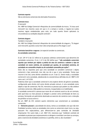 Aulas Direito Comercial Professor A. Rui Teixeira Santos – ISEIT 2013
27
Curso Gestão
1ºAno – 2ºSemestre
Contrato reporte:
São as estruturas comerciais dos derivados financeiros.
Contrato troca:
É mercantil
Art. 480º do Código Comercial «Requisitos da comercialidade da troca», “A troca será
mercantil nos mesmos casos em que o é a compra e venda, e regular-se-á pelas
mesmas regras estabelecidas para esta, em tudo quanto forem aplicáveis às
circunstâncias ou condições daquele contrato”.
Contrato aluguer:
Também é mercantil.
Art. 481º do Código Comercial «Requisitos da comercialidade do aluguer», “O aluguer
será mercantil, quando a coisa tiver sido comprada para se lhe alugar o uso”.
Contratos bancários e seguros: Lei especial consider-os comerciais.
As sociedades comerciais:
O art. 13º nº 2 do C.C refere-se às pessoas coletivas comerciantes que denomina de
sociedades comerciais. O art. 1 nº 2 do CSC define que: “ são sociedades comerciais
aquelas que tenham por objeto a prática de atos de comércio e adotem o tipo de
sociedade em nome coletivo, de sociedade por quotas, de sociedade anónima, de
sociedade em comandita simples ou de sociedade comandita por ações”.
Estes são os requisitos para que uma sociedade se considere comercial ( objeto
comercial e tipo comercial), mas não nos diz o que é uma sociedade. Temos que
recorrer à lei civil, como direito subsidiário no art. 3 do C.C. Deste modo, a sociedade
comercial é uma sociedade, obedecendo às características definidas do art- 980º C.CIV
com o art. 1 nº 2 CSV.
Podemos dizer que a sociedade comercial é uma espécie dentro do género sociedade,
configurando pelo direito civil como direito privado comum, é uma sociedade como
objeto e tipo de comerciais. No CIV, menciona as pessoas que podem ou não celebrar
contratos comerciais. (Não podem os menores, incapacitados e os inabilitados).
A sociedade comercial é a pessoa que nasce de um estatuto social ou de um contrato,
pelo qual duas ou mais pessoas se obrigam a prestar certa contribuição de bens ou
serviços, formando um património destinado ao exercício do comércio com a intenção
de partilhar os lucros entre si.
No art. 980º do CIV: existem quatro elementos que caracterizam as sociedades
comerciais:
1 - Elemento pessoal: a pluralidade de sócios, temos as sociedades civis que não tem
finalidade lucrativa, tanto as sociedades civis como as comerciais visam lucro, ou seja,
possuem fins especulativos, pois diferenciam-se pelo conteúdo da atividade
empresarial. Por outro lado, o art. 981º CIV, menciona que “celebram contrato de
sociedade as pessoas que reciprocamente se obrigam a contribuir com bens ou serviços,
para o exercício da atividade económica e a partilha, entre si, dos resultados”.
 