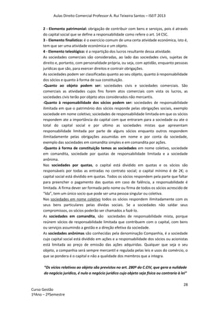 Aulas Direito Comercial Professor A. Rui Teixeira Santos – ISEIT 2013
28
Curso Gestão
1ºAno – 2ºSemestre
2 - Elemento patrimonial: obrigação de contribuir com bens e serviços, pois é através
do capital social que se define a responsabilidade como refere o art. 14 CSC.
3 - Elemento finalístico: é o exercício comum de uma certa atividade económica, isto é,
tem que ser uma atividade económica e um objeto.
4 - Elemento teleológico: é a repartição dos lucros resultante dessa atividade.
As sociedades comerciais são consideradas, ao lado das sociedades civis, sujeitas de
direito e, portanto, com personalidade própria, ou seja, com aptidão, enquanto pessoas
jurídicas que são, para exercer direitos e contrair obrigações.
As sociedades podem ser classificadas quanto ao seu objeto, quanto à responsabilidade
dos sócios e quanto à forma de sua constituição.
-Quanto ao objeto podem ser: sociedades civis e sociedades comerciais. São
comerciais as atividades cujos fins forem atos comerciais com vista os lucros, as
sociedades civis terão por objeto atos considerados não mercantis.
-Quanto à responsabilidade dos sócios podem ser: sociedades de responsabilidade
ilimitada em que o património dos sócios responde pelas obrigações sociais, exemplo
sociedade em nome coletivo; sociedades de responsabilidade limitada em que os sócios
respondem ate a importância do capital com que entraram para a sociedade ou ate o
total do capital social e por ultimo as sociedades mistas que apresentam
responsabilidade limitada por parte de alguns sócios enquanto outros respondem
ilimitadamente pelas obrigações assumidas em nome e por conta da sociedade,
exemplo das sociedades em comandita simples e em comandita por ações.
-Quanto à forma de constituição temos as sociedades em nome coletivo, sociedade
em comandita, sociedade por quotas de responsabilidade limitada e a sociedade
anônima.
Nas sociedades por quotas, o capital está dividido em quotas e os sócios são
responsáveis por todas as entradas no contrato social; o capital mínimo é de 2€; o
capital social está dividido em quotas. Todos os sócios respondem pela parte que faltar
para preencher o pagamento das quotas em caso de falência, a responsabilidade é
limitada. A firma dever ser formada pelo nome ou firma de todos os sócios acrescido de
“lda”, tem um único socio que pode ser uma pessoa singular ou coletiva.
Nas sociedades em nome coletivo todos os sócios respondem ilimitadamente com os
seus bens particulares pelas dívidas sociais. Se a sociedades não saldar seus
compromissos, os sócios poderão ser chamados a fazê-lo.
As sociedades em comandita, são sociedades de responsabilidade mista, porque
reúnem sócios de responsabilidade limitada que contribuem com o capital, com bens
ou serviços assumindo a gestão e a direção efetiva da sociedade.
As sociedades anônimas são conhecidas pela denominação Companhia, é a sociedade
cujo capital social está dividido em ações e a responsabilidade dos sócios ou acionistas
está limitada ao preço de emissão das ações adquiridas. Qualquer que seja o seu
objeto, a companhia será sempre mercantil e regulada pelas leis e usos do comércio, o
que se pondera é o capital e não a qualidade dos membros que a integra.
“Os vícios relativos ao objeto são previstos no art. 280º do C.CIV, que gera a nulidade
do negócio jurídico, é nulo o negócio jurídico cujo objeto seja física ou contrario à lei”
 