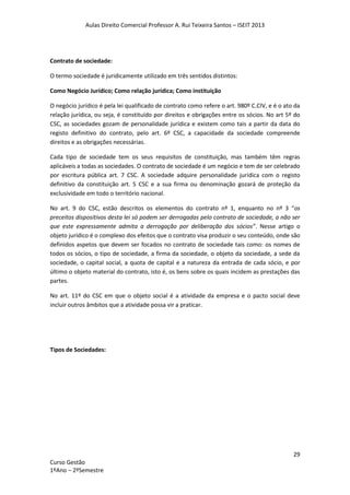 Aulas Direito Comercial Professor A. Rui Teixeira Santos – ISEIT 2013
29
Curso Gestão
1ºAno – 2ºSemestre
Contrato de sociedade:
O termo sociedade é juridicamente utilizado em três sentidos distintos:
Como Negócio Jurídico; Como relação jurídica; Como instituição
O negócio jurídico é pela lei qualificado de contrato como refere o art. 980º C.CIV, e é o ato da
relação jurídica, ou seja, é constituído por direitos e obrigações entre os sócios. No art 5º do
CSC, as sociedades gozam de personalidade jurídica e existem como tais a partir da data do
registo definitivo do contrato, pelo art. 6º CSC, a capacidade da sociedade compreende
direitos e as obrigações necessárias.
Cada tipo de sociedade tem os seus requisitos de constituição, mas também têm regras
aplicáveis a todas as sociedades. O contrato de sociedade é um negócio e tem de ser celebrado
por escritura pública art. 7 CSC. A sociedade adquire personalidade jurídica com o registo
definitivo da constituição art. 5 CSC e a sua firma ou denominação gozará de proteção da
exclusividade em todo o território nacional.
No art. 9 do CSC, estão descritos os elementos do contrato nº 1, enquanto no nº 3 “os
preceitos dispositivos desta lei só podem ser derrogadas pelo contrato de sociedade, a não ser
que este expressamente admita a derrogação por deliberação dos sócios”. Nesse artigo o
objeto jurídico é o complexo dos efeitos que o contrato visa produzir o seu conteúdo, onde são
definidos aspetos que devem ser focados no contrato de sociedade tais como: os nomes de
todos os sócios, o tipo de sociedade, a firma da sociedade, o objeto da sociedade, a sede da
sociedade, o capital social, a quota de capital e a natureza da entrada de cada sócio, e por
último o objeto material do contrato, isto é, os bens sobre os quais incidem as prestações das
partes.
No art. 11º do CSC em que o objeto social é a atividade da empresa e o pacto social deve
incluir outros âmbitos que a atividade possa vir a praticar.
Tipos de Sociedades:
 