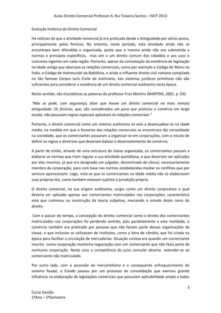 Aulas Direito Comercial Professor A. Rui Teixeira Santos – ISEIT 2013
3
Curso Gestão
1ºAno – 2ºSemestre
Evolução histórica do Direito Comercial
Há notícias de que a atividade comercial já era praticada desde a Antiguidade por vários povos,
principalmente pelos fenícios. No entanto, neste período, esta atividade ainda não se
encontrava bem difundida e organizada, posto que a mesma ainda não era submetida a
normas e princípios específicos, mas sim a um direito comum dos cidadãos e aos usos e
costumes vigentes em cada região. Portanto, apesar da constatação da existência de legislação
na idade antiga que abarcava as relações comerciais, como por exemplo o Código de Manu na
Índia, o Código de Hammurabi da Babilônia, e ainda o influente direito civil romano compilado
no tão famoso Corpus Juris Civile de Justiniano, tais sistemas jurídicos primitivos não são
suficientes para considerar a existência de um direito comercial autônomo nesta época.
Neste sentido, são elucidativas as palavras do professor Fran Martins (MARTINS, 2001, p. 03):
“Não se pode, com segurança, dizer que houve um direito comercial na mais remota
antiguidade. Os fenícios, que, são considerados um povo que praticou o comércio em larga
escala, não possuíam regras especiais aplicáveis às relações comerciais.”
Portanto, o direito comercial como um sistema autônomo só veio a desencadear-se na idade
média, na medida em que o fomento das relações comerciais se encontrava tão consolidado
na sociedade, que os comerciantes passaram a organizar-se em corporações, com o intuito de
definir as regras e diretrizes que deveriam balizar o desenvolvimento do comércio.
A partir de então, através de uma estrutura de classe organizada, os comerciantes passam a
elaborar as normas que iriam regular a sua atividade quotidiana, e que deveriam ser aplicadas
por eles mesmos, já que era designado um julgador, denominado de cônsul, necessariamente
membro da corporação, para com base nas normas estabelecidas mediar os conflitos que por
ventura aparecessem. Logo, nota-se que os comerciantes na idade média não só elaboravam
suas próprias leis, como também estavam sujeitos à jurisdição própria.
O direito comercial, na sua origem autônoma, surgiu como um direito corporativo o qual
deveria ser aplicado apenas aos comerciantes matriculados nas corporações, característica
esta que culminou na construção da teoria subjetiva, marcando o estudo deste ramo do
direito.
Com o passar do tempo, a concepção do direito comercial como o direito dos comerciantes
matriculados nas corporações foi perdendo sentido, pois paralelamente a esta realidade, o
comércio também era praticado por pessoas que não faziam parte dessas organizações de
classe, e que inclusive se utilizavam de institutos, como a letra de câmbio, que foi criada na
época para facilitar a circulação de mercadorias. Situação curiosa era quando um comerciante
inscrito numa corporação mantinha negociação com um comerciante que não fazia parte de
nenhuma corporação. Neste caso a competência do juízo consular deveria estender-se ao
comerciante não matriculado.
Por outro lado, com a ascensão do mercantilismo e o consequente enfraquecimento do
sistema feudal, o Estado passou por um processo de consolidação que exerceu grande
influência na elaboração de legislações comerciais que possuíam aplicabilidade ampla a todos
 