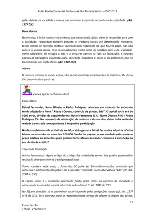 Aulas Direito Comercial Professor A. Rui Teixeira Santos – ISEIT 2013
31
Curso Gestão
1ºAno – 2ºSemestre
pelas dívidas da sociedade a menos que o tenham estipulado no contrato de sociedade. (Art.
197º CSC)
Bens afectos
No entanto, é lícito estipular no contrato que um ou mais sócios, além de responder para com
a sociedade, respondam também perante os credores sociais até determinado montante,
tendo direito de regresso contra a sociedade pela totalidade do que houver pago, mas não
contra os outros sócios. Essa responsabilidade tanto pode ser solidária com a da sociedade,
como subsidiária em relação a esta e a efectivar apenas na fase da liquidação, e abrange
apenas as obrigações assumidas pela sociedade enquanto o sócio a ela pertencer, não se
transmitindo por morte deste. (Art. 198º CSC)
Sócios
O número mínimo de sócios é dois, não sendo admitidas contribuições de indústria. Os sócios
são denominados quotistas.
Vamos aplicar conhecimentos?
Caso prático:
Rafael Fernandes, Nuno Oliveira e Pedro Rodrigues celebram um contrato de sociedade
tendo adoptado a firma “ Rosas e Cravos, comércio de plantas, Lda”. O capital social era de
5000 euros, dividido da seguinte forma: Rafael Fernandes 51% , Nuno Oliveira 44% e Pedro
Rodrigues 5%. No momento da celebração do contrato cada um dos sócios tinha realizado
metade da entrada correspondente à respectiva participação.
No desenvolvimento da actividade social, o sócio-gerente Rafael Fernandes adquiriu a Carlos
Moura um armazém no valor de € 100.000. Se não for pago no prazo acordado pelas partes o
preço relativo ao armazém quem poderá Carlos Moura demandar com vista à satisfação do
seu direito de crédito?
Tópicos de Resolução:
Acima destacamos alguns artigos do código das sociedades comerciais, porém para melhor
resolução deve consultar-se o código actualizado.
Como acontece neste caso, a firma das SQ pode ser firma-denominação, contando que
contenha o aditamento obrigatório da expressão “Limitada” ou da abreviatura “Lda” (cfr. Art.
200º do CSC)
O capital social é o montante livremente fixado pelos sócios no contrato de sociedade e
corresponde à soma das quotas subscritas pelos sócios(cfr. Art. 201º do CSC)
Na SQ, em principio, só o património social responde pelas obrigações sociais (cfr. Art. 197º
n.º3 da CSC). Se o contrato previr a responsabilidade directa de algum ou alguns dos sócios,
 