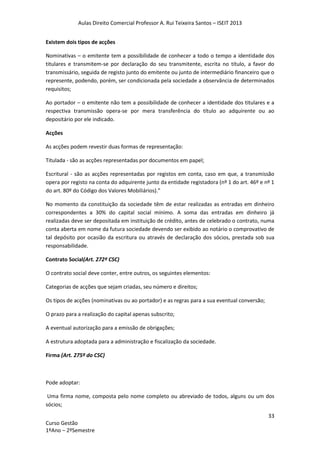 Aulas Direito Comercial Professor A. Rui Teixeira Santos – ISEIT 2013
33
Curso Gestão
1ºAno – 2ºSemestre
Existem dois tipos de acções
Nominativas – o emitente tem a possibilidade de conhecer a todo o tempo a identidade dos
titulares e transmitem-se por declaração do seu transmitente, escrita no título, a favor do
transmissário, seguida de registo junto do emitente ou junto de intermediário financeiro que o
represente, podendo, porém, ser condicionada pela sociedade a observância de determinados
requisitos;
Ao portador – o emitente não tem a possibilidade de conhecer a identidade dos titulares e a
respectiva transmissão opera-se por mera transferência do título ao adquirente ou ao
depositário por ele indicado.
Acções
As acções podem revestir duas formas de representação:
Titulada - são as acções representadas por documentos em papel;
Escritural - são as acções representadas por registos em conta, caso em que, a transmissão
opera por registo na conta do adquirente junto da entidade registadora (nº 1 do art. 46º e nº 1
do art. 80º do Código dos Valores Mobiliários).”
No momento da constituição da sociedade têm de estar realizadas as entradas em dinheiro
correspondentes a 30% do capital social mínimo. A soma das entradas em dinheiro já
realizadas deve ser depositada em instituição de crédito, antes de celebrado o contrato, numa
conta aberta em nome da futura sociedade devendo ser exibido ao notário o comprovativo de
tal depósito por ocasião da escritura ou através de declaração dos sócios, prestada sob sua
responsabilidade.
Contrato Social(Art. 272º CSC)
O contrato social deve conter, entre outros, os seguintes elementos:
Categorias de acções que sejam criadas, seu número e direitos;
Os tipos de acções (nominativas ou ao portador) e as regras para a sua eventual conversão;
O prazo para a realização do capital apenas subscrito;
A eventual autorização para a emissão de obrigações;
A estrutura adoptada para a administração e fiscalização da sociedade.
Firma (Art. 275º do CSC)
Pode adoptar:
Uma firma nome, composta pelo nome completo ou abreviado de todos, alguns ou um dos
sócios;
 