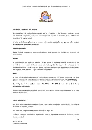 Aulas Direito Comercial Professor A. Rui Teixeira Santos – ISEIT 2013
35
Curso Gestão
1ºAno – 2ºSemestre
Sociedade Unipessoal por Quotas
Esta nova figura de sociedade, criada pelo D.L. nº 257/96, de 31 de Dezembro, reveste a forma
de sociedade unipessoal, que pode ser uma pessoa singular ou colectiva, que é o titular da
totalidade do capital social.
A estas sociedades aplicam-se as normas relativas às sociedades por quotas, salvo as que
pressupõem a pluralidade de sócios.
Responsabilidade
Neste tipo de sociedade a responsabilidade do sócio encontra-se limitada ao montante do
capital social.
Capital
O capital social não pode ser inferior a 5 000 euros. Só pode ser diferida a efectivação de
metade das entradas em dinheiro, mas o quantitativo global dos pagamentos feitos por conta
destas, juntamente com a soma dos valores nominais das quotas correspondentes às entradas,
em espécie, deve prefazer o capital mínimo fixado na lei.
Firma
A firma destas sociedades deve ser formada pela expressão “sociedade unipessoal” ou pela
palavra “unipessoal” antes da palavra “Limitada” ou da abreviatura “Lda”. (Art. 270º do CSC)
No Código das Sociedades Comerciais o Art. 270ºA ao Art. 270º G, tudo sobre as Sociedades
unipessoais por quotas.
Existem outros tipos de sociedade comercial, como vimos acima, mas são estas três as mais
comuns e utilizadas.
Vícios do objecto:
Os vícios relativos ao objecto são previstos no Art. 280º do Código Civil e geram, em regra, a
nulidade do negócio jurídico.
Art. 280º do Código Civil «Requisitos do objecto negocial»:
1) É nulo o negócio jurídico cujo objecto seja física ou legalmente impossível, contrário à lei ou
indeterminável.
 