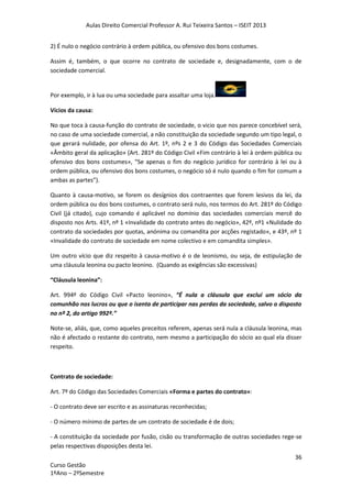 Aulas Direito Comercial Professor A. Rui Teixeira Santos – ISEIT 2013
36
Curso Gestão
1ºAno – 2ºSemestre
2) É nulo o negócio contrário à ordem pública, ou ofensivo dos bons costumes.
Assim é, também, o que ocorre no contrato de sociedade e, designadamente, com o de
sociedade comercial.
Por exemplo, ir à lua ou uma sociedade para assaltar uma loja.
Vícios da causa:
No que toca à causa-função do contrato de sociedade, o vicio que nos parece concebível será,
no caso de uma sociedade comercial, a não constituição da sociedade segundo um tipo legal, o
que gerará nulidade, por ofensa do Art. 1º, nºs 2 e 3 do Código das Sociedades Comerciais
«Âmbito geral da aplicação» (Art. 281º do Código Civil «Fim contrário à lei à ordem pública ou
ofensivo dos bons costumes», “Se apenas o fim do negócio jurídico for contrário à lei ou à
ordem pública, ou ofensivo dos bons costumes, o negócio só é nulo quando o fim for comum a
ambas as partes”).
Quanto à causa-motivo, se forem os desígnios dos contraentes que forem lesivos da lei, da
ordem pública ou dos bons costumes, o contrato será nulo, nos termos do Art. 281º do Código
Civil (já citado), cujo comando é aplicável no domínio das sociedades comerciais mercê do
disposto nos Arts. 41º, nº 1 «Invalidade do contrato antes do negócio», 42º, nº1 «Nulidade do
contrato da sociedades por quotas, anónima ou comandita por acções registado», e 43º, nº 1
«Invalidade do contrato de sociedade em nome colectivo e em comandita simples».
Um outro vício que diz respeito à causa-motivo é o de leonismo, ou seja, de estipulação de
uma cláusula leonina ou pacto leonino. (Quando as exigências são excessivas)
“Cláusula leonina”:
Art. 994º do Código Civil «Pacto leonino», “É nula a cláusula que exclui um sócio da
comunhão nos lucros ou que o isenta de participar nas perdas da sociedade, salvo o disposto
no nº 2, do artigo 992º.”
Note-se, aliás, que, como aqueles preceitos referem, apenas será nula a cláusula leonina, mas
não é afectado o restante do contrato, nem mesmo a participação do sócio ao qual ela disser
respeito.
Contrato de sociedade:
Art. 7º do Código das Sociedades Comerciais «Forma e partes do contrato»:
- O contrato deve ser escrito e as assinaturas reconhecidas;
- O número mínimo de partes de um contrato de sociedade é de dois;
- A constituição da sociedade por fusão, cisão ou transformação de outras sociedades rege-se
pelas respectivas disposições desta lei.
 