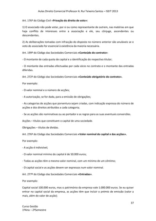 Aulas Direito Comercial Professor A. Rui Teixeira Santos – ISEIT 2013
37
Curso Gestão
1ºAno – 2ºSemestre
Art. 176º do Código Civil «Privação do direito de voto»:
1) O associado não pode votar, por si ou como representante de outrem, nas matérias em que
haja conflito de interesses entre a associação e ele, seu cônjuge, ascendentes ou
descendentes.
2) As deliberações tomadas com infracção do disposto no número anterior são anuláveis se o
voto do associado for essencial à existência da maioria necessária.
Art. 199º do Código das Sociedades Comerciais «Conteúdo do contrato»:
- O montante de cada quota de capital e a identificação do respectivo titular;
- O montante das entradas efectuadas por cada sócio no contrato e o montante das entradas
diferidas.
Art. 272º do Código das Sociedades Comerciais «Conteúdo obrigatório do contrato».
Por exemplo:
- O valor nominal e o número de acções;
- A autorização, se for dada, para a emissão de obrigações;
- As categorias de acções que porventura sejam criadas, com indicação expressa do número de
acções e dos direitos atribuídos a cada categoria;
- Se as acções são nominativas ou ao portador e as regras para as suas eventuais conversões.
Acções – títulos que constituem o capital de uma sociedade.
Obrigações – títulos de dividas.
Art. 276º do Código das Sociedades Comerciais «Valor nominal do capital e das acções».
Por exemplo:
- A acção é indivisível;
- O valor nominal mínimo do capital é de 50.000 euros;
- Todas as acções têm o mesmo valor nominal, com um mínimo de um cêntimo;
- O capital social e as acções devem ser expressos num valor nominal.
Art. 277º do Código das Sociedades Comerciais «Entradas».
Por exemplo:
Capital social 100.000 euros, mas o património da empresa vale 1.000.000 euros. Se eu quiser
entrar no capital social da empresa, as acções têm que incluir o prémio de emissão (valor a
mais, além do valor de acção).
 