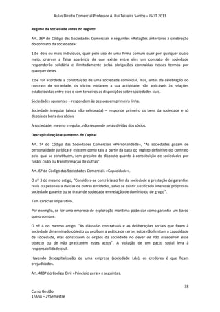 Aulas Direito Comercial Professor A. Rui Teixeira Santos – ISEIT 2013
38
Curso Gestão
1ºAno – 2ºSemestre
Regime da sociedade antes do registo:
Art. 36º do Código das Sociedades Comerciais e seguintes «Relações anteriores à celebração
do contrato da sociedade»:
1)Se dois ou mais indivíduos, quer pelo uso de uma firma comum quer por qualquer outro
meio, criarem a falsa aparência de que existe entre eles um contrato de sociedade
responderão solidária e ilimitadamente pelas obrigações contraídas nesses termos por
qualquer deles.
2)Se for acordada a constituição de uma sociedade comercial, mas, antes da celebração do
contrato de sociedade, os sócios iniciarem a sua actividade, são aplicáveis às relações
estabelecidas entre eles e com terceiros as disposições sobre sociedades civis.
Sociedades aparentes – respondem às pessoas em primeira linha.
Sociedade irregular (ainda não celebrada) – responde primeiro os bens da sociedade e só
depois os bens dos sócios
A sociedade, mesmo irregular, não responde pelas dívidas dos sócios.
Descapitalização e aumento de Capital
Art. 5º do Código das Sociedades Comerciais «Personalidade», “As sociedades gozam de
personalidade jurídica e existem como tais a partir da data do registo definitivo do contrato
pelo qual se constituem, sem prejuízo do disposto quanto à constituição de sociedades por
fusão, cisão ou transformação de outras”.
Art. 6º do Código das Sociedades Comerciais «Capacidade».
O nº 3 do mesmo artigo, “Considera-se contrária ao fim da sociedade a prestação de garantias
reais ou pessoais a dívidas de outras entidades, salvo se existir justificado interesse próprio da
sociedade garante ou se tratar de sociedade em relação de domínio ou de grupo”.
Tem carácter imperativo.
Por exemplo, se for uma empresa de exploração marítima pode dar como garantia um barco
que o compre.
O nº 4 do mesmo artigo, “As cláusulas contratuais e as deliberações sociais que fixem à
sociedade determinado objecto ou proíbam a prática de certos actos não limitam a capacidade
da sociedade, mas constituem os órgãos da sociedade no dever de não excederem esse
objecto ou de não praticarem esses actos”. A violação de um pacto social leva à
responsabilidade civil.
Havendo descapitalização de uma empresa (sociedade Lda), os credores é que ficam
prejudicados.
Art. 483º do Código Civil «Principio geral» e seguintes.
 