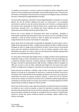 Aulas Direito Comercial Professor A. Rui Teixeira Santos – ISEIT 2013
4
Curso Gestão
1ºAno – 2ºSemestre
os cidadãos que exercessem o comércio, através da jurisdição do Estado, sobrepondo, desta
maneira as normas editadas pelas corporações. Como exemplo podemos citar a França que em
1673 editou as Ordenações Francesas que ficou conhecida como Código de Savary, servindo de
base para a elaboração do Código Napoleônico de 1807.
Tais documentos legislativos, sobretudo o famoso Código Napoleônico, baseavam-se na teoria
objetiva dos atos de comércio. Segundo esta teoria, um sujeito passa a ser considerado
comerciante se praticar os atos de comércio elencados na lei. Portanto, a condição subjetiva
da matrícula numa corporação de comércio deixou de ser requisito para a qualificação de
comerciante, passando esta a ser definida pela prática habitual dos atos referentes à
exploração de uma atividade econômica determinados na lei.
Nota-se que a teoria objetiva foi influenciada pelos ideais de liberdade, igualdade, e
fraternidade, fomentados pela Revolução Francesa, que procurou excluir o privilégio de classe
ampliando a tutela do direito comercial a todos os sujeitos que exercessem o comércio,
independentemente de estarem matriculados em corporações.
Apesar desta teoria ter influenciado na elaboração de legislações de outros países, como o
Código Comercial Espanhol de 1829, o Código Comercial Italiano de 1882, o Código Comercial
Português de 1833 e o Código Comercial Brasileiro de 1850, a mesma incorreu numa grande
lacuna, pois não conceituou cientificamente os atos de comércio, gerando, muitas vezes,
dificuldades para definir um critério a partir do qual determinada atividade desempenhada
passaria a ser classificada como ato de comércio.
Em vários países influenciados pelo Código francês, os códigos primitivos foram grandemente
modificados e alguns, mesmo, substituídos por outros, contendo normas mais atualizadas para
a solução das questões comerciais. A Espanha substituiu o Código de 1829 pelo de 1885; em
Portugal, o de 1833 foi substituído pelo de 1888. Na Itália, o Código de 1865 foi revogado, em
1882, por um outro, e este, em 1942, substituído pelo Código Civil. Em muitos outros países
também os códigos foram revogados ou alterados de tal modo que dos primitivos pouco resta.
Nesse panorama de mudanças e reflexões, surge na Itália uma teoria que superou a teoria
objetiva em virtude da sua capacidade de reestruturar a amplitude do direito comercial em
consonância com o desenvolvimento das atividades econômicas. Essa teoria, que surgiu sob a
nomenclatura de teoria da empresa, substituiu, portanto, a teoria dos atos de comércio,
através do seu enfoque no instituto da empresa como a atividade econômica organizada para
a produção ou circulação de bens ou serviços, que culminou na unificação legislativa do direito
privado através da edição do Código Civil italiano de 1942.
Nesse novo contexto jurídico, surge a figura do empresário, em detrimento da do comerciante,
na medida em que a teoria da empresa se desvia da importância do gênero da atividade
econômica desenvolvida (rol dos atos de comércio), passando a considerar a forma organizada
pela qual qualquer atividade de produção ou circulação de bens ou serviços é implementada,
através da reunião dos quatros elementos básicos de produção: capital, trabalho, bens,
serviços e tecnologia.
 