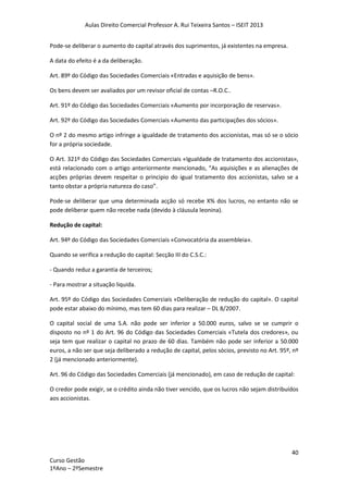 Aulas Direito Comercial Professor A. Rui Teixeira Santos – ISEIT 2013
40
Curso Gestão
1ºAno – 2ºSemestre
Pode-se deliberar o aumento do capital através dos suprimentos, já existentes na empresa.
A data do efeito é a da deliberação.
Art. 89º do Código das Sociedades Comerciais «Entradas e aquisição de bens».
Os bens devem ser avaliados por um revisor oficial de contas –R.O.C..
Art. 91º do Código das Sociedades Comerciais «Aumento por incorporação de reservas».
Art. 92º do Código das Sociedades Comerciais «Aumento das participações dos sócios».
O nº 2 do mesmo artigo infringe a igualdade de tratamento dos accionistas, mas só se o sócio
for a própria sociedade.
O Art. 321º do Código das Sociedades Comerciais «Igualdade de tratamento dos accionistas»,
está relacionado com o artigo anteriormente mencionado, “As aquisições e as alienações de
acções próprias devem respeitar o principio do igual tratamento dos accionistas, salvo se a
tanto obstar a própria natureza do caso”.
Pode-se deliberar que uma determinada acção só recebe X% dos lucros, no entanto não se
pode deliberar quem não recebe nada (devido à cláusula leonina).
Redução de capital:
Art. 94º do Código das Sociedades Comerciais «Convocatória da assembleia».
Quando se verifica a redução do capital: Secção III do C.S.C.:
- Quando reduz a garantia de terceiros;
- Para mostrar a situação liquida.
Art. 95º do Código das Sociedades Comerciais «Deliberação de redução do capital». O capital
pode estar abaixo do mínimo, mas tem 60 dias para realizar – DL 8/2007.
O capital social de uma S.A. não pode ser inferior a 50.000 euros, salvo se se cumprir o
disposto no nº 1 do Art. 96 do Código das Sociedades Comerciais «Tutela dos credores», ou
seja tem que realizar o capital no prazo de 60 dias. Também não pode ser inferior a 50.000
euros, a não ser que seja deliberado a redução de capital, pelos sócios, previsto no Art. 95º, nº
2 (já mencionado anteriormente).
Art. 96 do Código das Sociedades Comerciais (já mencionado), em caso de redução de capital:
O credor pode exigir, se o crédito ainda não tiver vencido, que os lucros não sejam distribuídos
aos accionistas.
 